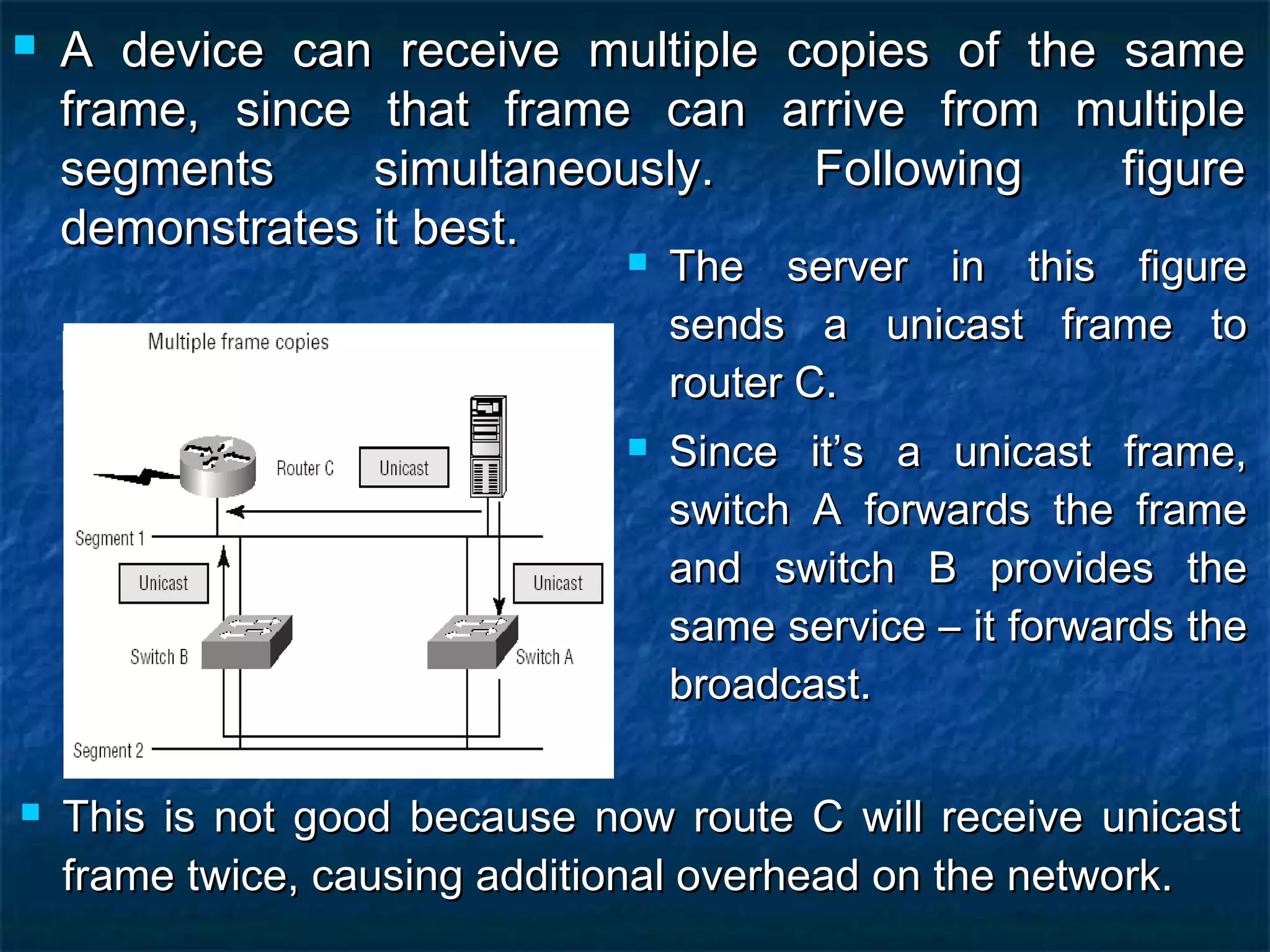  A device can receive multiple copies of the sameA device can receive multiple copies of the same
frame, since that frame can arrive from multipleframe, since that frame can arrive from multiple
segments simultaneously. Following figuresegments simultaneously. Following figure
demonstrates it best.demonstrates it best.
 The server in this figureThe server in this figure
sends a unicast frame tosends a unicast frame to
router C.router C.
 Since it’s a unicast frame,Since it’s a unicast frame,
switch A forwards the frameswitch A forwards the frame
and switch B provides theand switch B provides the
same service – it forwards thesame service – it forwards the
broadcast.broadcast.
 This is not good because now route C will receive unicastThis is not good because now route C will receive unicast
frame twice, causing additional overhead on the network.frame twice, causing additional overhead on the network.
 