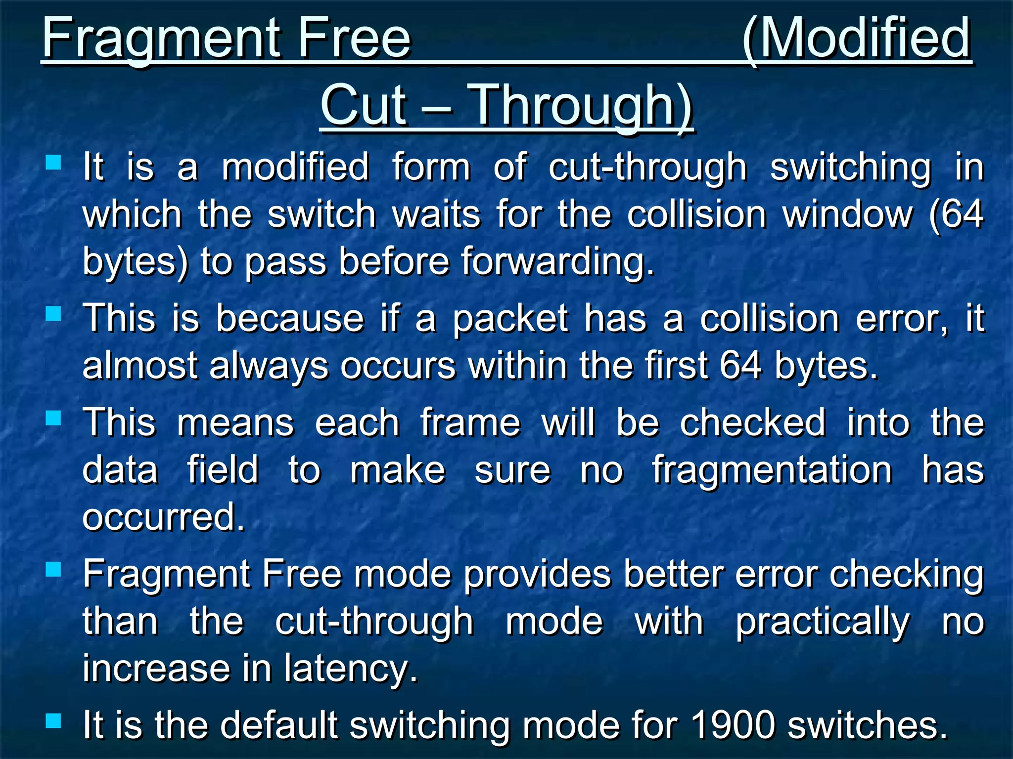Fragment Free (ModifiedFragment Free (Modified
Cut – Through)Cut – Through)
 It is a modified form of cut-through switching inIt is a modified form of cut-through switching in
which the switch waits for the collision window (64which the switch waits for the collision window (64
bytes) to pass before forwarding.bytes) to pass before forwarding.
 This is because if a packet has a collision error, itThis is because if a packet has a collision error, it
almost always occurs within the first 64 bytes.almost always occurs within the first 64 bytes.
 This means each frame will be checked into theThis means each frame will be checked into the
data field to make sure no fragmentation hasdata field to make sure no fragmentation has
occurred.occurred.
 Fragment Free mode provides better error checkingFragment Free mode provides better error checking
than the cut-through mode with practically nothan the cut-through mode with practically no
increase in latency.increase in latency.
 It is the default switching mode for 1900 switches.It is the default switching mode for 1900 switches.
 