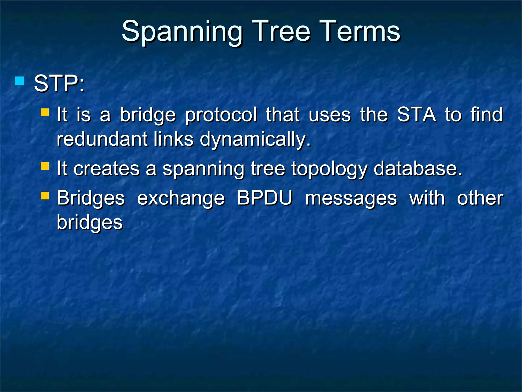 Spanning Tree TermsSpanning Tree Terms
 STP:STP:
 It is a bridge protocol that uses the STA to findIt is a bridge protocol that uses the STA to find
redundant links dynamically.redundant links dynamically.
 It creates a spanning tree topology database.It creates a spanning tree topology database.
 Bridges exchange BPDU messages with otherBridges exchange BPDU messages with other
bridgesbridges
 