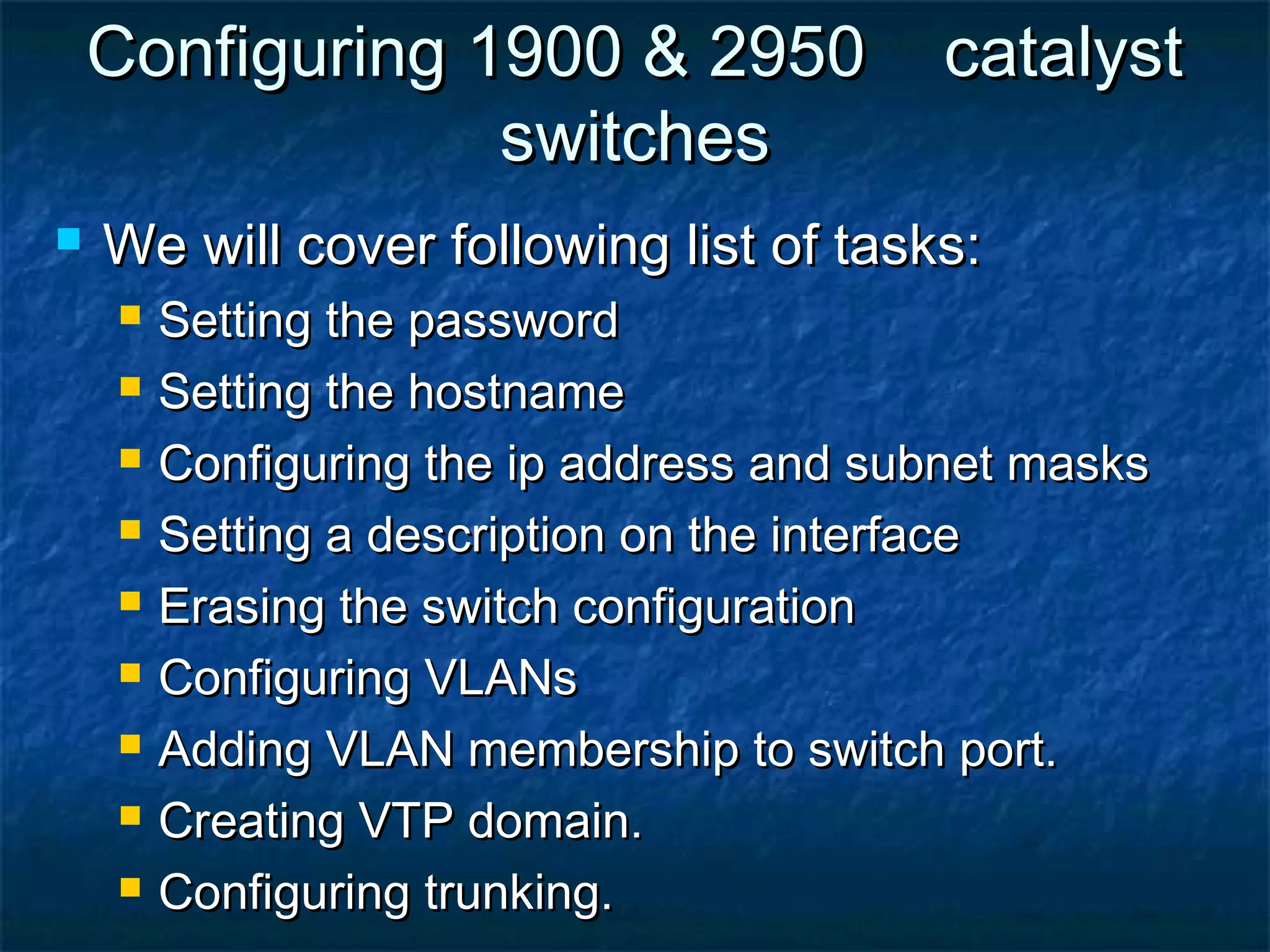 Configuring 1900 & 2950 catalystConfiguring 1900 & 2950 catalyst
switchesswitches
 We will cover following list of tasks:We will cover following list of tasks:
 Setting the passwordSetting the password
 Setting the hostnameSetting the hostname
 Configuring the ip address and subnet masksConfiguring the ip address and subnet masks
 Setting a description on the interfaceSetting a description on the interface
 Erasing the switch configurationErasing the switch configuration
 Configuring VLANsConfiguring VLANs
 Adding VLAN membership to switch port.Adding VLAN membership to switch port.
 Creating VTP domain.Creating VTP domain.
 Configuring trunking.Configuring trunking.
 