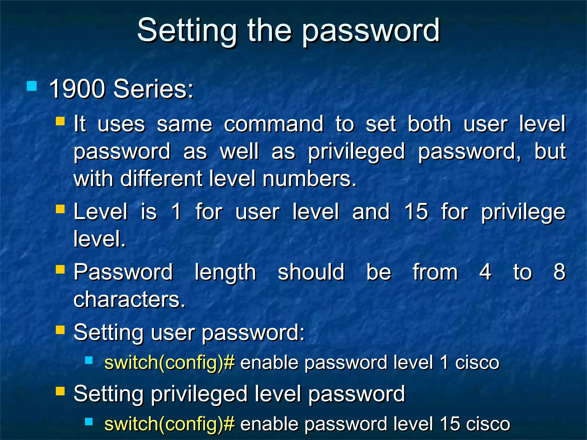 Setting the passwordSetting the password
 1900 Series:1900 Series:
 It uses same command to set both user levelIt uses same command to set both user level
password as well as privileged password, butpassword as well as privileged password, but
with different level numbers.with different level numbers.
 Level is 1 for user level and 15 for privilegeLevel is 1 for user level and 15 for privilege
level.level.
 Password length should be from 4 to 8Password length should be from 4 to 8
characters.characters.
 Setting user password:Setting user password:
 switch(config)#switch(config)# enable password level 1 ciscoenable password level 1 cisco
 Setting privileged level passwordSetting privileged level password
 switch(config)#switch(config)# enable password level 15 ciscoenable password level 15 cisco
 