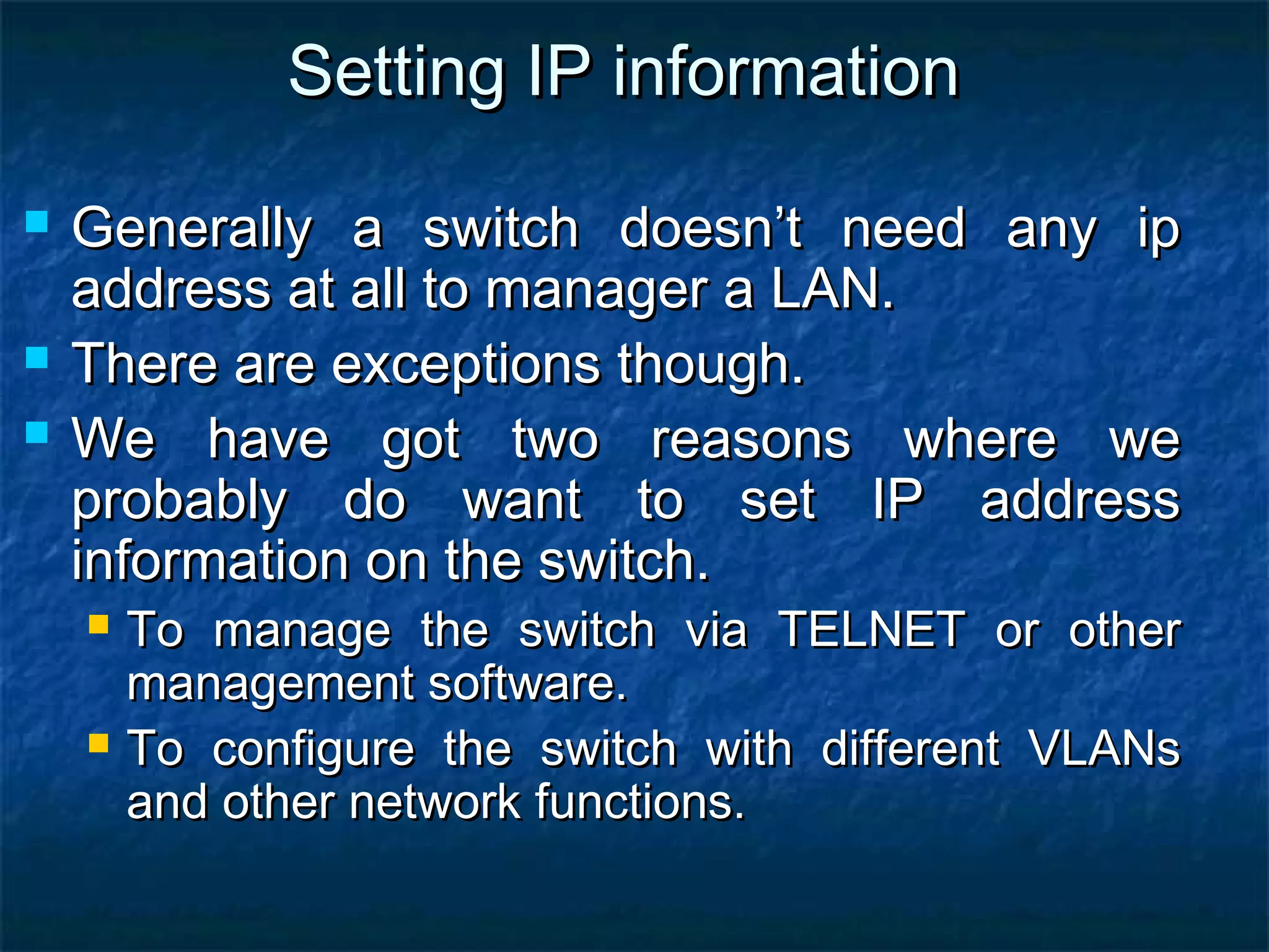 Setting IP informationSetting IP information
 Generally a switch doesn’t need any ipGenerally a switch doesn’t need any ip
address at all to manager a LAN.address at all to manager a LAN.
 There are exceptions though.There are exceptions though.
 We have got two reasons where weWe have got two reasons where we
probably do want to set IP addressprobably do want to set IP address
information on the switch.information on the switch.
 To manage the switch via TELNET or otherTo manage the switch via TELNET or other
management software.management software.
 To configure the switch with different VLANsTo configure the switch with different VLANs
and other network functions.and other network functions.
 