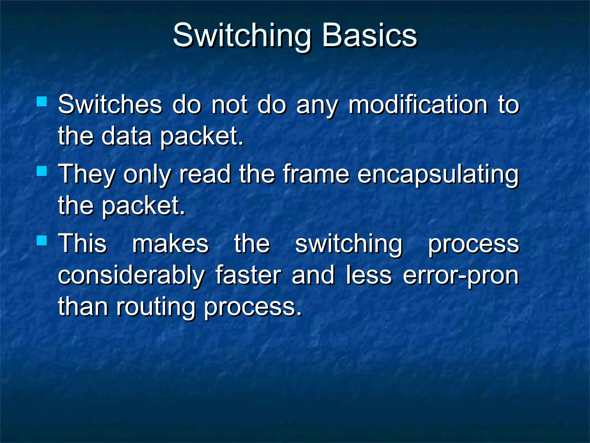 Switching BasicsSwitching Basics
 Switches do not do any modification toSwitches do not do any modification to
the data packet.the data packet.
 They only read the frame encapsulatingThey only read the frame encapsulating
the packet.the packet.
 This makes the switching processThis makes the switching process
considerably faster and less error-pronconsiderably faster and less error-pron
than routing process.than routing process.
 