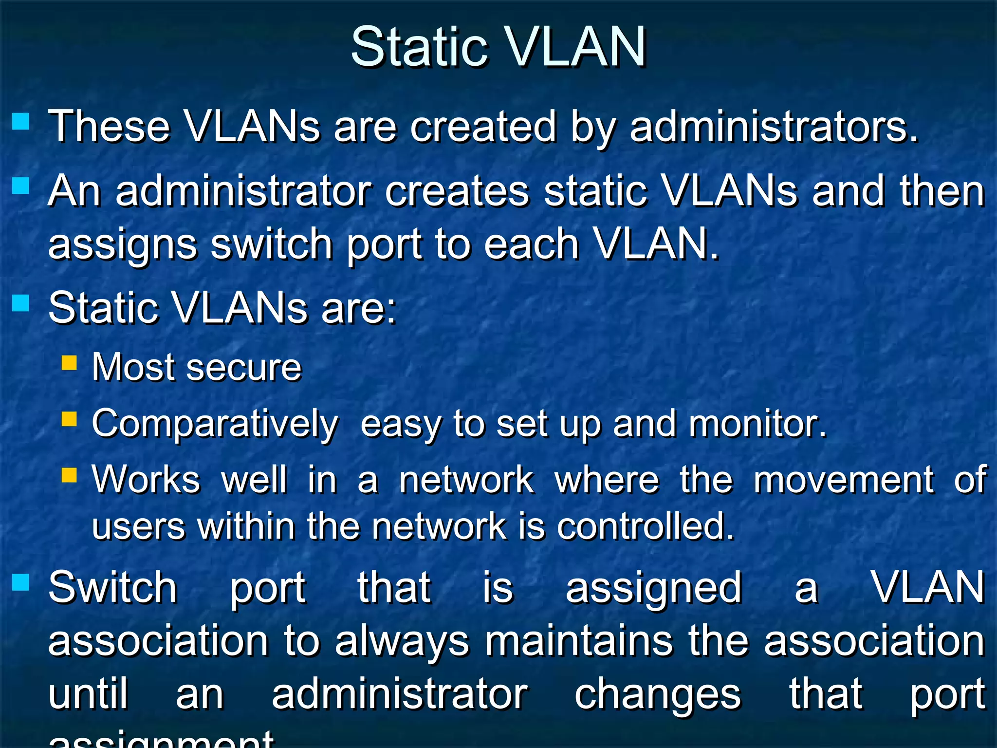 Static VLANStatic VLAN
 These VLANs are created by administrators.These VLANs are created by administrators.
 An administrator creates static VLANs and thenAn administrator creates static VLANs and then
assigns switch port to each VLAN.assigns switch port to each VLAN.
 Static VLANs are:Static VLANs are:
 Most secureMost secure
 Comparatively easy to set up and monitor.Comparatively easy to set up and monitor.
 Works well in a network where the movement ofWorks well in a network where the movement of
users within the network is controlled.users within the network is controlled.
 Switch port that is assigned a VLANSwitch port that is assigned a VLAN
association to always maintains the associationassociation to always maintains the association
until an administrator changes that portuntil an administrator changes that port
 