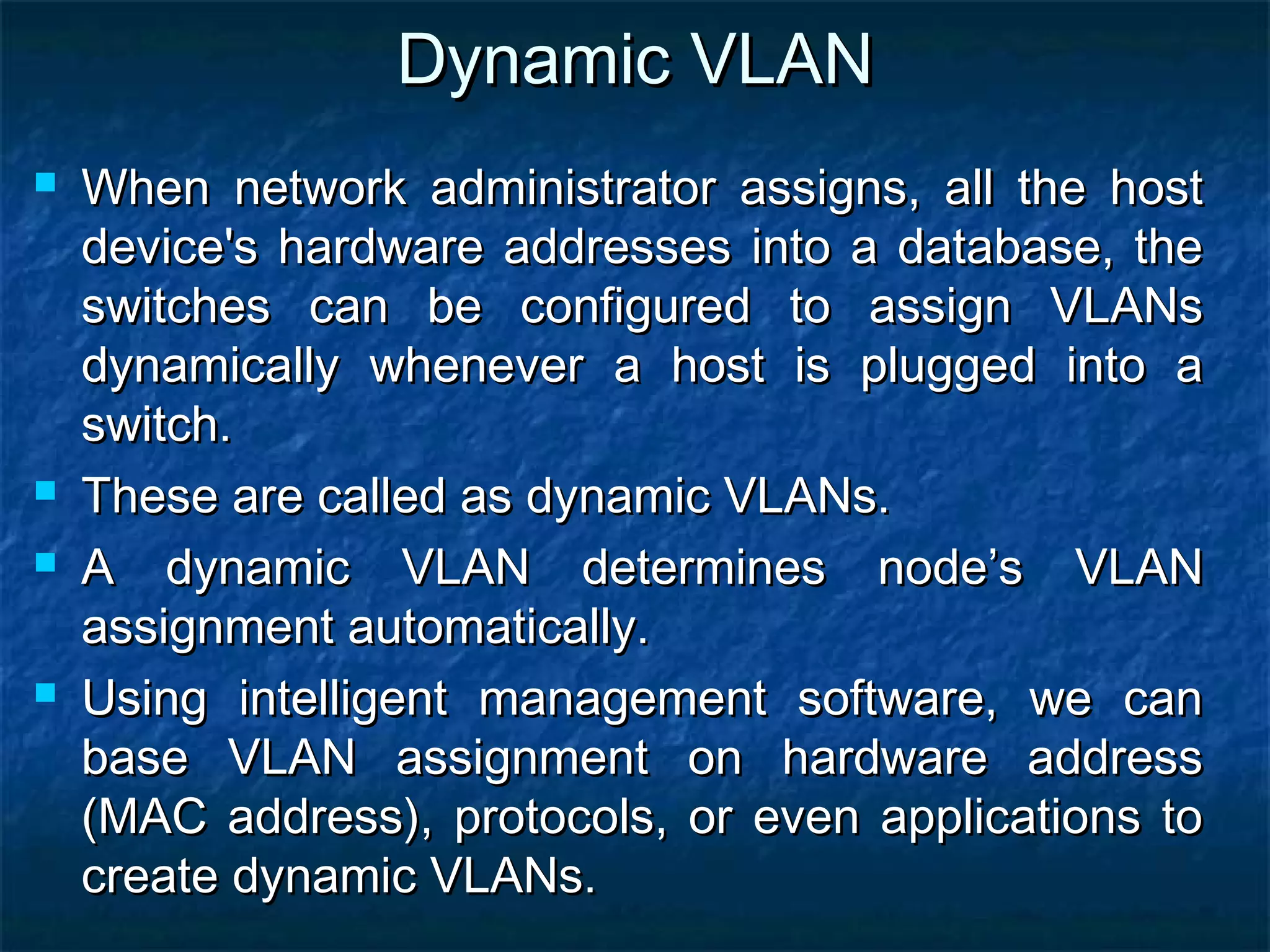 Dynamic VLANDynamic VLAN
 When network administrator assigns, all the hostWhen network administrator assigns, all the host
device's hardware addresses into a database, thedevice's hardware addresses into a database, the
switches can be configured to assign VLANsswitches can be configured to assign VLANs
dynamically whenever a host is plugged into adynamically whenever a host is plugged into a
switch.switch.
 These are called as dynamic VLANs.These are called as dynamic VLANs.
 A dynamic VLAN determines node’s VLANA dynamic VLAN determines node’s VLAN
assignment automatically.assignment automatically.
 Using intelligent management software, we canUsing intelligent management software, we can
base VLAN assignment on hardware addressbase VLAN assignment on hardware address
(MAC address), protocols, or even applications to(MAC address), protocols, or even applications to
create dynamic VLANs.create dynamic VLANs.
 