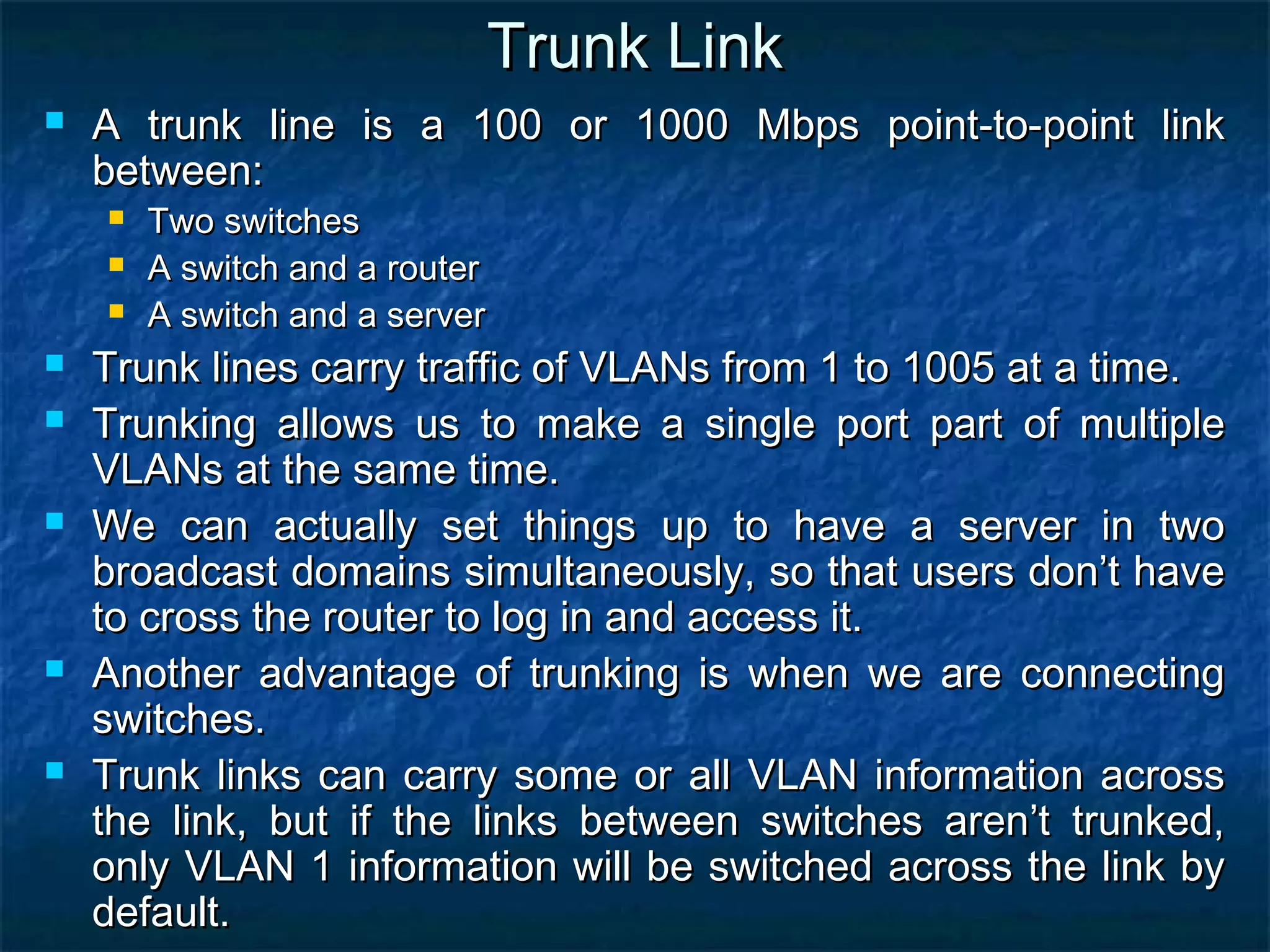 Trunk LinkTrunk Link
 A trunk line is a 100 or 1000 Mbps point-to-point linkA trunk line is a 100 or 1000 Mbps point-to-point link
between:between:
 Two switchesTwo switches
 A switch and a routerA switch and a router
 A switch and a serverA switch and a server
 Trunk lines carry traffic of VLANs from 1 to 1005 at a time.Trunk lines carry traffic of VLANs from 1 to 1005 at a time.
 Trunking allows us to make a single port part of multipleTrunking allows us to make a single port part of multiple
VLANs at the same time.VLANs at the same time.
 We can actually set things up to have a server in twoWe can actually set things up to have a server in two
broadcast domains simultaneously, so that users don’t havebroadcast domains simultaneously, so that users don’t have
to cross the router to log in and access it.to cross the router to log in and access it.
 Another advantage of trunking is when we are connectingAnother advantage of trunking is when we are connecting
switches.switches.
 Trunk links can carry some or all VLAN information acrossTrunk links can carry some or all VLAN information across
the link, but if the links between switches aren’t trunked,the link, but if the links between switches aren’t trunked,
only VLAN 1 information will be switched across the link byonly VLAN 1 information will be switched across the link by
default.default.
 
