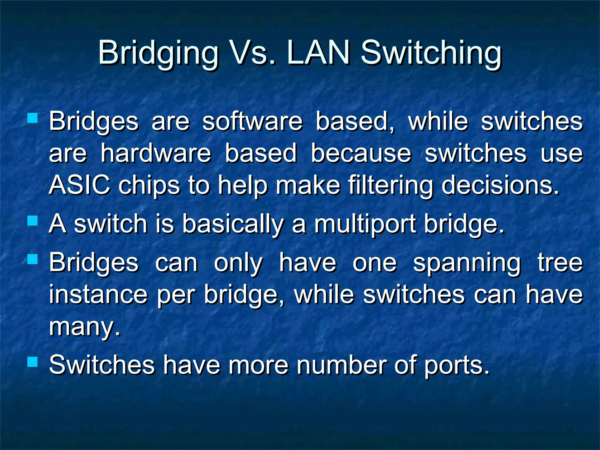 Bridging Vs. LAN SwitchingBridging Vs. LAN Switching
 Bridges are software based, while switchesBridges are software based, while switches
are hardware based because switches useare hardware based because switches use
ASIC chips to help make filtering decisions.ASIC chips to help make filtering decisions.
 A switch is basically a multiport bridge.A switch is basically a multiport bridge.
 Bridges can only have one spanning treeBridges can only have one spanning tree
instance per bridge, while switches can haveinstance per bridge, while switches can have
many.many.
 Switches have more number of ports.Switches have more number of ports.
 