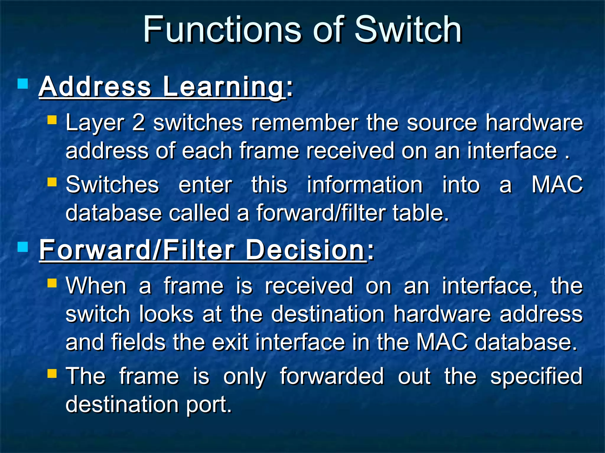 Functions of SwitchFunctions of Switch
 Address LearningAddress Learning ::
 Layer 2 switches remember the source hardwareLayer 2 switches remember the source hardware
address of each frame received on an interface .address of each frame received on an interface .
 Switches enter this information into a MACSwitches enter this information into a MAC
database called a forward/filter table.database called a forward/filter table.
 Forward/Filter DecisionForward/Filter Decision ::
 When a frame is received on an interface, theWhen a frame is received on an interface, the
switch looks at the destination hardware addressswitch looks at the destination hardware address
and fields the exit interface in the MAC database.and fields the exit interface in the MAC database.
 The frame is only forwarded out the specifiedThe frame is only forwarded out the specified
destination port.destination port.
 