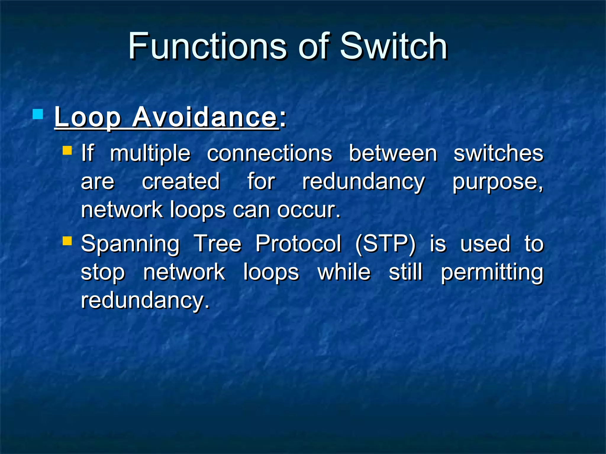 Functions of SwitchFunctions of Switch
 Loop AvoidanceLoop Avoidance::
 If multiple connections between switchesIf multiple connections between switches
are created for redundancy purpose,are created for redundancy purpose,
network loops can occur.network loops can occur.
 Spanning Tree Protocol (STP) is used toSpanning Tree Protocol (STP) is used to
stop network loops while still permittingstop network loops while still permitting
redundancy.redundancy.
 