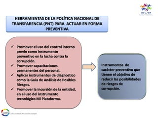 HERRAMIENTAS DE LA POLÍTICA NACIONAL DE
TRANSPARENCIA (PNT) PARA ACTUAR EN FORMA
PREVENTIVA
 Promover el uso del control interno
previo como instrumento
preventivo en la lucha contra la
corrupción.
 Promover capacitaciones
permanentes del personal.
 Aplicar instrumentos de diagnostico
como la Guía de Análisis de Posibles
Riesgos.
 Promover la incursión de la entidad,
en el uso del instrumento
tecnológico Mi Plataforma.
Instrumentos de
carácter preventivo que
tienen el objetivo de
reducir las posibilidades
de riesgos de
corrupción.
 