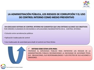 LA ADMINISTRACIÓN PÚBLICA, LOS RIESGOS DE CORRUPCIÓN Y EL USO
DE CONTROL INTERNO COMO MEDIO PREVENTIVO
 ENTIDAD DEBE ESTAR LISTA PARA:
PREPARAR AL SERVIDOR/A PÚBLICO PARA ENFRENTAR LOS RIESGOS DE LA
ADMINISTRACIÓN PÚBLICA RECONOCIENDO LA NECESIDAD DE ACCIONAR ÉTICO,
SUS OBLIGACIONES, SUS RESPONSABILIDADES Y LOS EFECTOS DE SUS ACCIONES U
OMISIONES.
UN ADECUADO SISTEMA DE CONTROL INTERNO NO GARANTIZA QUE UNA ENTIDAD ALCANCE SUS OBJETIVOS
POR ERRORES HUMANOS EN DECISIONES O APLICACIONES INCONSISTENTES EN EL CONTROL INTERNO.
• Colusión entre servidores/as públicos
• Aplicación inadecuada de control
• Uso inadecuado de autoridad para eludir el control con fines ilícitos
 