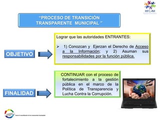 Lograr que las autoridades ENTRANTES:
 1) Conozcan y Ejerzan el Derecho de Acceso
a la Información; y 2) Asuman sus
responsabilidades por la función pública.
“PROCESO DE TRANSICIÓN
TRANSPARENTE MUNICIPAL ”
OBJETIVO
FINALIDAD
CONTINUAR con el proceso de
fortalecimiento a la gestión
pública en el marco de la
Política de Transparencia y
Lucha Contra la Corrupción.
 