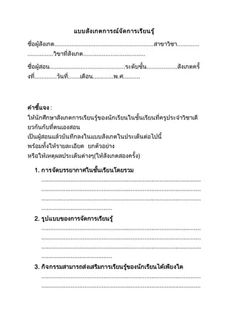 แบบสังเกตการณ์จัดการเรียนรู้
ชื่อผู้สังเกต..........................................................สาขาวิชา.............
...............วิขาที่สังเกต....................................
ชื่อผู้สอน............................................ระดับชั้น..................สังเกตครั้
งที่.............วันที่.......เดือน............พ.ศ..........
คาชี้แจง :
ให้นักศึกษาสังเกตการเรียนรู้ของนักเรียนในชั้นเรียนที่ครูประจาวิชาเดี
ยวกันกับที่ตนเองสอน
เป็นผู้สอนแล้วบันทึกลงในแบบสังเกตในประเด็นต่อไปนี้
พร้อมทั้งให้รายละเอียด ยกตัวอย่าง
หรือให้เหตุผลประเด็นต่างๆ(ให้สังเกตสองครั้ง)
1. การจัดบรรยากาศในชั้นเรียนโดยรวม
.............................................................................................
.............................................................................................
.............................................................................................
.........................................
2. รูปแบบของการจัดการเรียนรู้
.............................................................................................
.............................................................................................
.............................................................................................
.........................................
3. กิจกรรมสามารถส่งเสริมการเรียนรู้ของนักเรียนได้เพียงใด
.............................................................................................
.............................................................................................
 