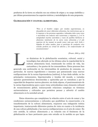 2
productos de la tierra en relación con sus relatos de origen y su carga simbólica y
por último presentaremos los aspectos teóricos y metodológicos de esta propuesta.
GLOBALIZACIÓN Y CULTURA ALIMENTARIA.
“Pero si el hombre vulgar, por miedos supersticiosos, es
disuadido de comer diferentes alimentos, las restricciones que se
le imponen a las personas sagradas o tabuadas tales como reyes
o sacerdotes son todavía más numerosas y exigentes […] en la
antigüedad muchos sacerdotes y reyes de pueblos bárbaros se
abstenían totalmente de la carne como alimento[…] el jefe
supremo de los massai no puede comer más que miel, leche e
hígados de cabra asados, pues si participa de cualquier otra
comida perderá su virtud de adivino y de confeccionador de
encantamientos”.
[Frazer, 2003, p. 283]
as dinámicas de la globalización económica, cultural, social y
tecnológica han afectado en los últimos años la regularidad de la
cultura alimentaria local, trastocando los estilos de vida, las
costumbres y los gustos de los consumidores. Estos procesos han
generado una aceleración en los intercambios de productos de consumo, en
particular, de nuevos ingredientes e insumos que potenciando unas nuevas
configuraciones de la cocina hipermoderna [exótica], le han dado cabida, en los
principales restaurantes, hipermercados y tiendas del mundo, a variadas
opciones gastronómicas desconocidas y apetecidas por su extrañeza y por la
capacidad de despertar nuevos placeres; sin duda alguna, el posicionamiento de
la cocina hipermoderna poco a poco viene articulándose como elemento cultural
de reconocimiento global, inmiscuyendo relaciones complejas en términos
socioeconómicos y culturales que permiten pensar y advertir el cambio
alimentario en la sociedad actual.
Estos elementos que complejizan la relación entre el acto de comer y las
condiciones socioeconómicas y culturales que posibilitan la conservación o la
transformación de la cultura alimentaria, requieren una indagación teórica
importante, inmiscuyendo diferentes puntos de vista en cuanto a la incidencia
de una cultura globalizada y las nuevas configuraciones en el acto de comer. En
este sentido, la cultura alimentaria y su relación con el fenómeno de la
globalización se hace pertinente para este estudio en la medida en que logra
 