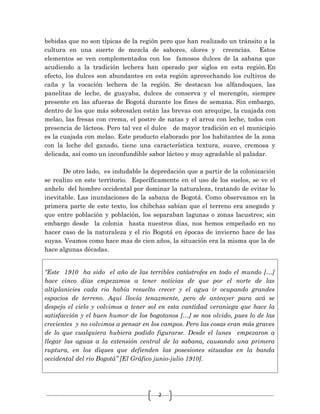 2
bebidas que no son típicas de la región pero que han realizado un tránsito a la
cultura en una suerte de mezcla de sabores, olores y creencias. Estos
elementos se ven complementados con los famosos dulces de la sabana que
acudiendo a la tradición lechera han operado por siglos en esta región.En
efecto, los dulces son abundantes en esta región aprovechando los cultivos de
caña y la vocación lechera de la región. Se destacan los alfandoques, las
panelitas de leche, de guayaba, dulces de conserva y el merengón, siempre
presente en las afueras de Bogotá durante los fines de semana. Sin embargo,
dentro de los que más sobresalen están las brevas con arequipe, la cuajada con
melao, las fresas con crema, el postre de natas y el arroz con leche, todos con
presencia de lácteos. Pero tal vez el dulce de mayor tradición en el municipio
es la cuajada con melao. Este producto elaborado por los habitantes de la zona
con la leche del ganado, tiene una característica textura, suave, cremosa y
delicada, así como un inconfundible sabor lácteo y muy agradable al paladar.
De otro lado, es indudable la depredación que a partir de la colonización
se realizo en este territorio. Específicamente en el uso de los suelos, se ve el
anhelo del hombre occidental por dominar la naturaleza, tratando de evitar lo
inevitable. Las inundaciones de la sabana de Bogotá. Como observamos en la
primera parte de este texto, los chibchas sabían que el terreno era anegado y
que entre población y población, los separaban lagunas o zonas lacustres; sin
embargo desde la colonia hasta nuestros días, nos hemos empeñado en no
hacer caso de la naturaleza y el rio Bogotá en épocas de invierno hace de las
suyas. Veamos como hace mas de cien años, la situación era la misma que la de
hace algunas décadas.
“Este 1910 ha sido el año de las terribles catástrofes en todo el mundo […]
hace cinco días empezamos a tener noticias de que por el norte de las
altiplanicies cada rio había resuelto crecer y el agua ir ocupando grandes
espacios de terreno. Aquí llovía tenazmente, pero de anteayer para acá se
despejo el cielo y volvimos a tener sol en esta cantidad veraniega que hace la
satisfacción y el buen humor de los bogotanos […] se nos olvido, pues lo de las
crecientes y no volvimos a pensar en los campos. Pero las cosas eran más graves
de lo que cualquiera hubiera podido figurarse. Desde el lunes empezaron a
llegar las aguas a la extensión central de la sabana, causando una primera
ruptura, en los diques que defienden las posesiones situadas en la banda
occidental del rio Bogotá” [El Gráfico junio-julio 1910].
 