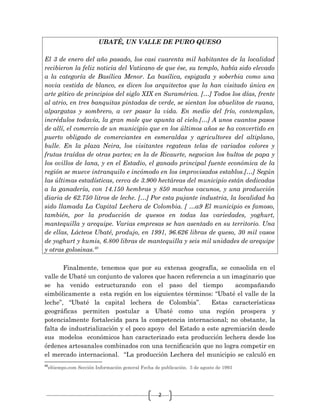 2
UBATÉ, UN VALLE DE PURO QUESO
El 3 de enero del año pasado, los casi cuarenta mil habitantes de la localidad
recibieron la feliz noticia del Vaticano de que ése, su templo, había sido elevado
a la categoría de Basílica Menor. La basílica, espigada y soberbia como una
novia vestida de blanco, es dicen los arquitectos que la han visitado única en
arte gótico de principios del siglo XIX en Suramérica. […] Todos los días, frente
al atrio, en tres banquitas pintadas de verde, se sientan los abuelitos de ruana,
alpargatas y sombrero, a ver pasar la vida. En medio del frío, contemplan,
incrédulos todavía, la gran mole que apunta al cielo.[…] A unos cuantos pasos
de allí, el comercio de un municipio que en los últimos años se ha convertido en
puerto obligado de comerciantes en esmeraldas y agricultores del altiplano,
bulle. En la plaza Neira, los visitantes regatean telas de variados colores y
frutas traídas de otras partes; en la de Ricaurte, negocian los bultos de papa y
los ovillos de lana, y en el Estadio, el ganado principal fuente económica de la
región se mueve intranquilo e incómodo en los improvisados establos.[…] Según
las últimas estadísticas, cerca de 3.900 hectáreas del municipio están dedicadas
a la ganadería, con 14.150 hembras y 850 machos vacunos, y una producción
diaria de 62.750 litros de leche. […] Por esta pujante industria, la localidad ha
sido llamada La Capital Lechera de Colombia. [ …a9 El municipio es famoso,
también, por la producción de quesos en todas las variedades, yoghurt,
mantequilla y arequipe. Varias empresas se han asentado en su territorio. Una
de ellas, Lácteos Ubaté, produjo, en 1991, 96.626 libras de queso, 30 mil vasos
de yoghurt y kumis, 6.800 libras de mantequilla y seis mil unidades de arequipe
y otras golosinas.40
Finalmente, tenemos que por su extensa geografía, se consolida en el
valle de Ubaté un conjunto de valores que hacen referencia a un imaginario que
se ha venido estructurando con el paso del tiempo acompañando
simbólicamente a esta región en los siguientes términos: “Ubaté el valle de la
leche”, “Ubaté la capital lechera de Colombia”. Estas características
geográficas permiten postular a Ubaté como una región prospera y
potencialmente fortalecida para la competencia internacional; no obstante, la
falta de industrialización y el poco apoyo del Estado a este agremiación desde
sus modelos económicos han caracterizado esta producción lechera desde los
órdenes artesanales combinados con una tecnificación que no logra competir en
el mercado internacional. “La producción Lechera del municipio se calculó en
40
eltiempo.com Sección Información general Fecha de publicación. 5 de agosto de 1993
 