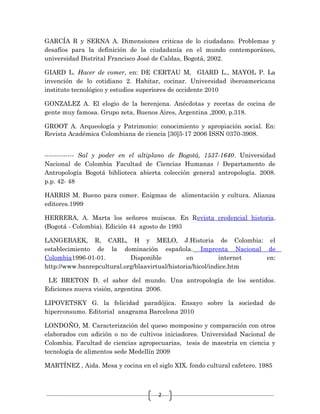 2
GARCÍA R y SERNA A. Dimensiones criticas de lo ciudadano. Problemas y
desafíos para la definición de la ciudadanía en el mundo contemporáneo,
universidad Distrital Francisco José de Caldas, Bogotá, 2002.
GIARD L. Hacer de comer, en: DE CERTAU M, GIARD L., MAYOL P. La
invención de lo cotidiano 2. Habitar, cocinar. Universidad iberoamericana
instituto tecnológico y estudios superiores de occidente 2010
GONZALEZ A. El elogio de la berenjena. Anécdotas y recetas de cocina de
gente muy famosa. Grupo zeta, Buenos Aires, Argentina ,2000, p.318.
GROOT A. Arqueología y Patrimonio: conocimiento y apropiación social. En:
Revista Académica Colombiana de ciencia [30]5-17 2006 ISSN 0370-3908.
-------------- Sal y poder en el altiplano de Bogotá, 1537-1640. Universidad
Nacional de Colombia Facultad de Ciencias Humanas / Departamento de
Antropología Bogotá biblioteca abierta colección general antropología. 2008.
p.p. 42- 48
HARRIS M. Bueno para comer. Enigmas de alimentación y cultura. Alianza
editores.1999
HERRERA, A. Marta los señores muiscas. En Revista credencial historia.
(Bogotá - Colombia). Edición 44 agosto de 1993
LANGEBAEK, R, CARL, H y MELO, J.Historia de Colombia: el
establecimiento de la dominación española. Imprenta Nacional de
Colombia1996-01-01. Disponible en internet en:
http://www.banrepcultural.org/blaavirtual/historia/hicol/indice.htm
LE BRETON D. el sabor del mundo. Una antropología de los sentidos.
Ediciones nueva visión, argentina 2006.
LIPOVETSKY G. la felicidad paradójica. Ensayo sobre la sociedad de
hiperconsumo. Editorial anagrama Barcelona 2010
LONDOÑO, M. Caracterización del queso momposino y comparación con otros
elaborados con adición o no de cultivos iniciadores. Universidad Nacional de
Colombia. Facultad de ciencias agropecuarias, tesis de maestría en ciencia y
tecnología de alimentos sede Medellín 2009
MARTÍNEZ , Aida. Mesa y cocina en el siglo XIX. fondo cultural cafetero. 1985
 