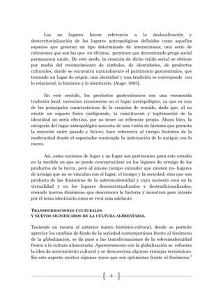 2
Los no lugares hacen referencia a la deslocalización y
desterritorialización de los lugares antropológicos definidos como aquellos
espacios que generan un tipo determinado de interacciones; una serie de
cohesiones que son las que en últimas, permiten que determinado grupo social
permanezca unido. De este modo, la creación de dicho tejido social se obtiene
por medio del reconocimiento de símbolos, de identidades, de productos
culturales, donde se encuentra naturalmente el patrimonio gastronómico, que
teniendo un lugar de origen, una identidad y una tradición se corresponde con
lo relacional, lo histórico y lo identitario. [Auge: 1993].
En este sentido, los productos gastronómicos con una reconocida
tradición local, necesitan reconocerse en el lugar antropológico, ya que es una
de las principales características de la creación de sentido, dado que, al no
existir un espacio físico configurado, la constitución y legitimación de la
identidad no sería efectiva, por no tener un referente propio. Ahora bien, la
categoría del lugar antropológico necesita de una visión de historia que permita
la conexión entre pasado y futuro; hace referencia al tiempo histórico de la
modernidad donde el espectador contempla la imbricación de lo antiguo con lo
nuevo.
Así, estas nociones de lugar y no lugar son pertinentes para este estudio
en la medida en que se puede conceptualizar en los lugares de arraigo de los
productos de la tierra, pero al mismo tiempo entender que existen no- lugares
de arraigo que no se vinculan con el lugar, el tiempo y la sociedad, sino que son
producto de las dinámicas de la sobremodernidad y cuyo sustento está en la
virtualidad y en los lugares descontextualizados y destradicionalizados,
creando nuevas dinámicas que desconocen la historia y muestran poco interés
por el tema identitario como se verá más adelante.
TRANSFORMACIONES CULTURALES
Y NUEVOS SIGNIFICADOS DE LA CULTURA ALIMENTARIA.
Teniendo en cuenta el anterior marco histórico-cultural, donde se permite
apreciar los cambios de fondo de la sociedad contemporánea frente al fenómeno
de la globalización, se da paso a las transformaciones de la sobremodernidad
frente a la cultura alimentaria. Aparentemente con la globalización se refuerza
la idea de acercamiento cultural y se demuestran algunas ventajas económicas.
En este aspecto existen algunas voces que son optimistas frente al fenómeno.”
 