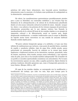 2
prácticas del saber hacer alimentario, sino trayendo graves desórdenes
alimentarios como la anorexia y la bulimia como problemas de ambigüedad en
la alimentación contemporánea.
En efecto, las manifestaciones gastronómicas paradójicamente pierden
poco a poco su identidad, sus contenidos simbólicos y sus rituales bajo las
dinámicas de la sobreproducción y de cultura de la obsolescencia planificada
donde se le da escasa valoración cultural al sentido de comer, dejando escapar
los olores y sus sabores a las prisiones de los vistosos empaques de provisiones
alimentarias promovidas por lo que algunos teóricos han llamado la
macdonalización de la cultura.El boom de las comidas rápidas es un ejemplo de
imposición cultural y de diferenciación social en nuestro país, donde
desplazando notablemente a comidas tradicionales como la arepa en Medellín
ha logrado mutar hasta convertirse en una comida de consumo habitual
llamada comida rápida paisa.
“El perro caliente bomperudo agrega a la salchicha y el pan una lista
infinita de combinaciones que incluyen, como punto de partida básico, ensalada
de repollo y zanahoria rallados, ripio de papa frita, cebolla picada, queso
pulverizado y/o mozzarella, huevito de codorniz en la corona [que puede
duplicarse o triplicarse] tocineta en los intersticios, mostaza, guacamole, salsa
de tomate, mayonesa, salsa rosada, aunque suene redundante, y por supuesto
salsa de piña, pues ésta se ha tornado también indispensable” En el hambre de
un pueblo se esconden oportunidades económicas sin antecedentes. Por lo tanto
los inversionistas aguzan sus ojos, oídos y papilas gustativas. Quien domine la
próxima tendencia obtendrá ganancias que, como el bomperudo parecerán no
tener límites [Burgos: 2004, p. 46]2
El auge de las comidas rápidas, se corresponde con la modificación y
tecnificación del trabajo, que cada vez más, deja poco tiempo para la
2
Otros ejemplos de esta fuerte tendencia, recurren a la distribución masiva de la comida típica, preparada
con una fuerte carga de preservantes para la conservación del producto mientras que realiza el viaje a
escenarios lejanos a nuestro país. Al parecer, el enlatado ha tomado la forma del turista, que con gran
expectativa, esperaba sorprenderse con las experiencias vividas en otras culturas, ahora nuestro enlatado
de comida típica puede viajar más que el colombiano con delirio de Marco Polo. “El sancocho, el ajiaco, el
tamal, la lechona, las lentejas con salchicha y los fríjoles con pezuña salieron de la región con todo y
fórmulas. Sin embargo, ya no vienen en caldero, en vasija de barro o en hojas de bijao. Ahora se consiguen
en lata en supermercados y tiendas.[…] Ahí está el tamal tolimense [con arroz], especial [santandereano y
tolimense] y paisa [sin cerdo]; el ajiaco, las albóndigas y otros enlatados nacionales esperando mercado.
Estos productos tienen su segmento de compradores, dice Juan AlvaroAngel, gerente de la compañía
Ronda, de Bogotá. Para él, los inventarios suplen las necesidades de mujeres que trabajan, ejecutivos que
viven solos y mujeres que no tienen servicio doméstico. También las compañías militares. [eltiempo.com
Sección Suplementos especiales 25 de agosto de 2004]
 