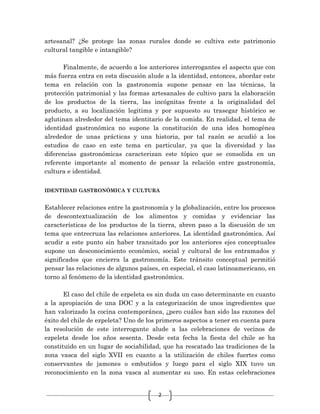 2
artesanal? ¿Se protege las zonas rurales donde se cultiva este patrimonio
cultural tangible e intangible?
Finalmente, de acuerdo a los anteriores interrogantes el aspecto que con
más fuerza entra en esta discusión alude a la identidad, entonces, abordar este
tema en relación con la gastronomía supone pensar en las técnicas, la
protección patrimonial y las formas artesanales de cultivo para la elaboración
de los productos de la tierra, las incógnitas frente a la originalidad del
producto, a su localización legitima y por supuesto su trasegar histórico se
aglutinan alrededor del tema identitario de la comida. En realidad, el tema de
identidad gastronómica no supone la constitución de una idea homogénea
alrededor de unas prácticas y una historia, por tal razón se acudió a los
estudios de caso en este tema en particular, ya que la diversidad y las
diferencias gastronómicas caracterizan este tópico que se consolida en un
referente importante al momento de pensar la relación entre gastronomía,
cultura e identidad.
IDENTIDAD GASTRONÓMICA Y CULTURA
Establecer relaciones entre la gastronomía y la globalización, entre los procesos
de descontextualización de los alimentos y comidas y evidenciar las
características de los productos de la tierra, abren paso a la discusión de un
tema que entrecruza las relaciones anteriores. La identidad gastronómica. Así
acudir a este punto sin haber transitado por los anteriores ejes conceptuales
supone un desconocimiento económico, social y cultural de los entramados y
significados que encierra la gastronomía. Este tránsito conceptual permitió
pensar las relaciones de algunos países, en especial, el caso latinoamericano, en
torno al fenómeno de la identidad gastronómica.
El caso del chile de ezpeleta es sin duda un caso determinante en cuanto
a la apropiación de una DOC y a la categorización de unos ingredientes que
han valorizado la cocina contemporánea, ¿pero cuáles han sido las razones del
éxito del chile de ezpeleta? Uno de los primeros aspectos a tener en cuenta para
la resolución de este interrogante alude a las celebraciones de vecinos de
ezpeleta desde los años sesenta. Desde esta fecha la fiesta del chile se ha
constituido en un lugar de sociabilidad, que ha rescatado las tradiciones de la
zona vasca del siglo XVII en cuanto a la utilización de chiles fuertes como
conservantes de jamones o embutidos y luego para el siglo XIX tuvo un
reconocimiento en la zona vasca al aumentar su uso. En estas celebraciones
 