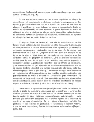 2
conversión, es fundamental reconocerlo, se produce en el marco de una cierta
cultura” [Cartay, óp. citp. 76].
En este sentido, se trabajara en tres etapas: la primera de ellas es la
consolidación del conocimiento tradicional, mediante la recuperación de las
recetas y productos característicos de la cultura de Ubaté. Es así como se
plantea el problema de cómo indagar la memoria generacional, donde se
rescata el planteamiento de cómo recuerda la gente, teniendo en cuenta la
diferencia de género, edades y su relación con la modernidad y el capitalismo.
Lo anterior se contrastara por medio de entrevistas y corroboración de aspectos
sociales y culturales por medio de fuentes escritas.
En segundo lugar, se realizó un ejercicio de sistematización de las
fuentes orales contrastadas con las escritas con el fin de analizar la integración
de estos productos a la cultura alimentaria de estos lugares para plantearse los
siguientes interrogantes relacionados con el turismo ¿Es la comida una
materialización de la cultura. ¿Se puede hallar una identidad reflejada en la
forma en la cual la gente come, en los productos que consume y en las
diferentes formas de preparar los alimentos. ¿Son las comidas tradicionales
vitales para la vida de la gente o las comidas tradicionales aparecen y
desaparecen cuando la gente entra en contacto con un extraño [un extranjero].
¿Los platos típicos de un país se convierten en un símbolo de identidad aún en
un mundo donde la identidad y la cultura están siendo reformadas cada día.
Podemos apreciar cómo la gente está […] haciéndose un hogar en el nuevo sitio
de residencia con el fortalecimiento de sus comidas o platos nacionales. Las
personas tratan de revivir o resaltar sus “tradiciones" para reconocerse a sí
mismos en un lugar multicultural. “Las identidades étnicas son reinventadas
continuamente para llenar nuestro deseo de sentirnos conectados a un pasado
seguro, armonioso y localizado" [Halter 2000: 12, traducción del autor].
. En definitiva, la siguiente investigación pretendió constituir su objeto de
estudio a partir de la cultura alimentaria que se construyó a partir de las
culturas populares de Ubaté En este sentido, la cultura alimentaria estaría
inserta dentro de unas dinámicas socioeconómicas, socioculturales y socio
técnicas que consolidan categorías más o menos rígidas de la sociedad en
cuanto a patrones alimenticios. Así la cultura alimentaria incluiría los
productos y sus técnicas de producción o elaboración y también valores,
creencias, usos, costumbres y formas de consumo que se le asociaran [Espeitx,
2004, 195]
 