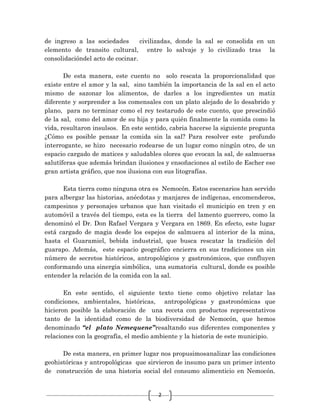 2
de ingreso a las sociedades civilizadas, donde la sal se consolida en un
elemento de transito cultural, entre lo salvaje y lo civilizado tras la
consolidacióndel acto de cocinar.
De esta manera, este cuento no solo rescata la proporcionalidad que
existe entre el amor y la sal, sino también la importancia de la sal en el acto
mismo de sazonar los alimentos, de darles a los ingredientes un matiz
diferente y sorprender a los comensales con un plato alejado de lo desabrido y
plano, para no terminar como el rey testarudo de este cuento, que prescindió
de la sal, como del amor de su hija y para quién finalmente la comida como la
vida, resultaron insulsos. En este sentido, cabria hacerse la siguiente pregunta
¿Cómo es posible pensar la comida sin la sal? Para resolver este profundo
interrogante, se hizo necesario rodearse de un lugar como ningún otro, de un
espacio cargado de matices y saludables olores que evocan la sal, de salmueras
salutíferas que además brindan ilusiones y ensoñaciones al estilo de Escher ese
gran artista gráfico, que nos ilusiona con sus litografías.
Esta tierra como ninguna otra es Nemocón. Estos escenarios han servido
para albergar las historias, anécdotas y manjares de indígenas, encomenderos,
campesinos y personajes urbanos que han visitado el municipio en tren y en
automóvil a través del tiempo, esta es la tierra del lamento guerrero, como la
denominó el Dr. Don Rafael Vergara y Vergara en 1869. En efecto, este lugar
está cargado de magia desde los espejos de salmuera al interior de la mina,
hasta el Guaramiel, bebida industrial, que busca rescatar la tradición del
guarapo. Además, este espacio geográfico encierra en sus tradiciones un sin
número de secretos históricos, antropológicos y gastronómicos, que confluyen
conformando una sinergia simbólica, una sumatoria cultural, donde es posible
entender la relación de la comida con la sal.
En este sentido, el siguiente texto tiene como objetivo relatar las
condiciones, ambientales, históricas, antropológicas y gastronómicas que
hicieron posible la elaboración de una receta con productos representativos
tanto de la identidad como de la biodiversidad de Nemocón, que hemos
denominado “el plato Nemequene”resaltando sus diferentes componentes y
relaciones con la geografía, el medio ambiente y la historia de este municipio.
De esta manera, en primer lugar nos propusimosanalizar las condiciones
geohistóricas y antropológicas que sirvieron de insumo para un primer intento
de construcción de una historia social del consumo alimenticio en Nemocón.
 