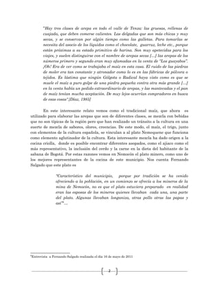 2
“Hay tres clases de arepa en todo el valle de Tenza: las gruesas, rellenas de
cuajada, que deben comerse calientes. Las delgadas que son más chicas y muy
secas, y se conservan por algún tiempo como las galletas. Para tomarlas se
necesita del asocio de los líquidos como el chocolate, guarruz, leche etc., porque
están próximas a su estado primitivo de harina. Son muy apetecidas para los
viajes, y suelen distinguirse con el nombre de arepas secas […] las arepas de los
números primero y segundo eran muy afamadas en la venta de “Los guayabos”.
¡Oh! Era de ver como se trabajaba el maíz en esta casa. El ruido de las piedras
de moler era tan constante y atronador como lo es en las fábricas de pólvora o
tejidos. Es lástima que ningún Gólgota o Radical haya visto como es que se
muele el maíz a puro golpe de una piedra pequeña contra otra más grande […]
en la venta había un pedido extraordinario de arepas, y las mantecadas y el pan
de maíz tenían mucha aceptación. De muy lejos ocurrían compradores en busca
de esas cosas”.[Díaz, 1985]
En este interesante relato vemos como el tradicional maíz, que ahora es
utilizado para elaborar las arepas que son de diferentes clases, se mezcla con bebidas
que no son típicas de la región pero que han realizado un tránsito a la cultura en una
suerte de mezcla de sabores, olores, creencias. De este modo, el maíz, el trigo, junto
con elementos de la cultura española, se vinculan a al plato Nemequene que funciona
como elemento aglutinador de la cultura. Esta interesante mezcla ha dado origen a la
cocina criolla, donde es posible encontrar diferentes asopados, como el ajiaco como el
más representativo, la inclusión del cerdo y la carne en la dieta del habitante de la
sabana de Bogotá. Por estas razones vemos en Nemocón el plato minero, como uno de
los mejores representantes de la cocina de este municipio. Nos cuenta Fernando
Salgado que este plato es
“Característico del municipio, porque por tradición se ha venido
ofreciendo a la población, en un comienzo se ofrecía a los mineros de la
mina de Nemocón, no es que el plato estuviera preparado en realidad
eran las esposas de los mineros quienes llevaban cada una, una parte
del plato. Algunas llevaban longaniza, otras pollo otras las papas y
así”6
…
6
Entrevista a Fernando Salgado realizada el día 16 de mayo de 2011
 