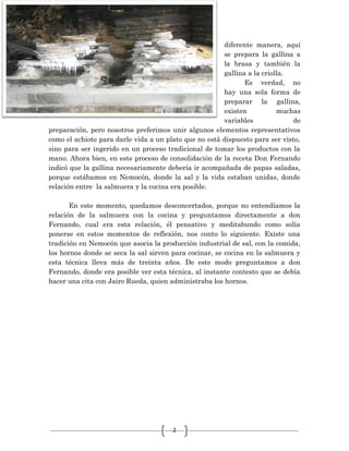 2
diferente manera, aquí
se prepara la gallina a
la brasa y también la
gallina a la criolla.
Es verdad, no
hay una sola forma de
preparar la gallina,
existen muchas
variables de
preparación, pero nosotros preferimos unir algunos elementos representativos
como el achiote para darle vida a un plato que no está dispuesto para ser visto,
sino para ser ingerido en un proceso tradicional de tomar los productos con la
mano. Ahora bien, en este proceso de consolidación de la receta Don Fernando
indicó que la gallina necesariamente debería ir acompañada de papas saladas,
porque estábamos en Nemocón, donde la sal y la vida estaban unidas, donde
relación entre la salmuera y la cocina era posible.
En este momento, quedamos desconcertados, porque no entendíamos la
relación de la salmuera con la cocina y preguntamos directamente a don
Fernando, cual era esta relación, él pensativo y meditabundo como solía
ponerse en estos momentos de reflexión, nos conto lo siguiente. Existe una
tradición en Nemocón que asocia la producción industrial de sal, con la comida,
los hornos donde se seca la sal sirven para cocinar, se cocina en la salmuera y
esta técnica lleva más de treinta años. De este modo preguntamos a don
Fernando, donde era posible ver esta técnica, al instante contesto que se debía
hacer una cita con Jairo Rueda, quien administraba los hornos.
 