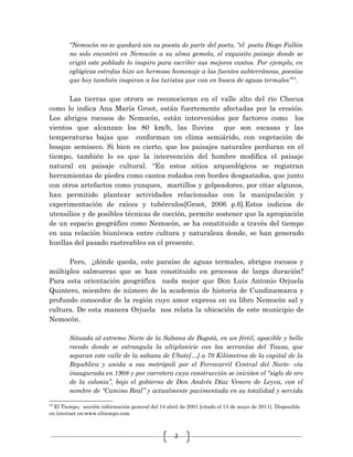 2
“Nemocón no se quedará sin su poesía de parte del poeta, “el poeta Diego Fallón
no solo encontró en Nemocón a su alma gemela, el exquisito paisaje donde se
erigió este poblado lo inspiro para escribir sus mejores cantos. Por ejemplo, en
eglógicas estrofas hizo un hermoso homenaje a las fuentes subterráneas, poesías
que hoy también inspiran a los turistas que van en busca de aguas termales”14
.
Las tierras que otrora se reconocieran en el valle alto del rio Checua
como lo indica Ana María Groot, están fuertemente afectadas por la erosión.
Los abrigos rocosos de Nemocón, están intervenidos por factores como los
vientos que alcanzan los 80 km/h, las lluvias que son escasas y las
temperaturas bajas que conforman un clima semiárido, con vegetación de
bosque semiseco. Si bien es cierto, que los paisajes naturales perduran en el
tiempo, también lo es que la intervención del hombre modifica el paisaje
natural en paisaje cultural. “En estos sitios arqueológicos se registran
herramientas de piedra como cantos rodados con bordes desgastados, que junto
con otros artefactos como yunques, martillos y golpeadores, por citar algunos,
han permitido plantear actividades relacionadas con la manipulación y
experimentación de raíces y tubérculos[Groot, 2006 p.6].Estos indicios de
utensilios y de posibles técnicas de cocción, permite sostener que la apropiación
de un espacio geográfico como Nemocón, se ha constituido a través del tiempo
en una relación biunívoca entre cultura y naturaleza donde, se han generado
huellas del pasado rastreables en el presente.
Pero, ¿dónde queda, este paraíso de aguas termales, abrigos rocosos y
múltiples salmueras que se han constituido en procesos de larga duración?
Para esta orientación geográfica nada mejor que Don Luis Antonio Orjuela
Quintero, miembro de número de la academia de historia de Cundinamarca y
profundo conocedor de la región cuyo amor expresa en su libro Nemocón sal y
cultura. De esta manera Orjuela nos relata la ubicación de este municipio de
Nemocón.
Situada al extremo Norte de la Sabana de Bogotá, en un fértil, apacible y bello
recodo donde se estrangula la altiplanicie con las serranías del Tausa, que
separan este valle de la sabana de Ubate[…] a 70 Kilómetros de la capital de la
Republica y unida a esa metrópoli por el Ferrocarril Central del Norte- vía
inaugurada en 1908-y por carretera cuya construcción se inicióen el “siglo de oro
de la colonia”, bajo el gobierno de Don Andrés Díaz Venero de Leyva, con el
nombre de “Camino Real” y actualmente pavimentada en su totalidad y servida
14
El Tiempo, sección información general del 14 abril de 2001 [citado el 13 de mayo de 2011]. Disponible
en internet en:www.eltiempo.com
 