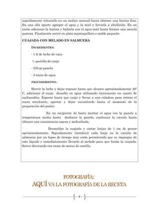 2
seguidamente triturarlo en un molino manual hasta obtener una harina fina.
En una olla aparte agregar el agua y la miel y llevarla a ebullición. En un
tazón adicionar la harina y bañarla con el agua-miel hasta formar una mezcla
pastosa. Finalmente servir en plato mantequillero o molde pequeño.
CUAJADA CON MELADO EN SALMUERA
INGREDIENTES:
- 1 lt de leche de vaca-
¼ pastilla de cuajo
- 250 gr panela
- 2 tazas de agua
PROCEDIMIENTO:
Hervir la leche y dejar reposar hasta que alcance aproximadamente 40º
C, adicionar el cuajo disuelto en agua utilizando únicamente un cuarto de
cucharadita. Esperar hasta que cuaje y llevar a una coladera para retirar el
suero resultante, apretar y dejar escurriendo hasta el momento de la
preparación del postre.
En un recipiente de barro montar el agua con la panela a
temperatura media hasta deshacer la panela, continuar la cocción hasta
obtener una consistencia espesa y melcochuda.
Desmoldar la cuajada y cortar lonjas de 1 cm de grosor
aproximadamente. Seguidamente introducir cada lonja en la cocción de
salmuera por un lapso de tiempo muy corto permitiendo que se impregne de
este líquido e inmediatamente llevarlo al melado para que funda la cuajada.
Servir decorando con rama de moras de castilla.
FOTOGRAFÍA:
AQUÍVALAFOTOGRAFÍADELARECETA
 