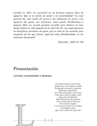 2
escribió en 1975- me convertiré en un hermoso grüyere lleno de
agujeros. Que es mi forma de pasar a la inmortalidad.” Lo cual
permite dar otra vuelta de tuerca a las reflexiones en torno a los
agujeros del queso: ¿no formaran, como quería Swedemborg y
asegura Dalí, un mundo paralelo invisible pero idéntico al real,
donde habita la vida después de la vida? En fin, son especulaciones
de bizantinos comedores de queso, que al resto de los mortales [con
excepción de los que fuman cigarros] estas filosofículadas no les
interesan demasiado”.
[González, 2000, 91- 94]
Presentación
LÁCTEOS, GASTRONOMÍA Y MEMORIA:
Él ordeña la leche en la herrada,
Aunque tosca, muy limpia y aseada,
Escogiendo con maña y prudencia,
Según tiene experiencia,
Las ovejas más gordas y más sanas,
Y hace para cenar las migas canas.
Luego, por obsequiarme,
Suele místicamente presentarme
Una crecida cuenca rebosada
De creciente cuajada;
Y a los perros les pone en su caldero
El abundante suero,
Que en los cinchos de esparto ha
 