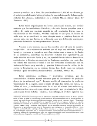 2
pescado y conchas en la dieta. De aproximadamente 3.000 AP en adelante, ya
el maíz forma el alimento básico principal, la base del desarrollo de las grandes
culturas del altiplano, culminando en la cultura Muisca clásica” [Van der
Hammen, 1990]
Estas bases arqueológicas del hecho alimentario muisca, nos permite
sostener que las condiciones climáticas y de suelo fueron propicias para el
cultivo del maíz que requiere además de sol, constantes lluvias para la
consolidación de las cosechas. Nuestro territorio es apto para el cultivo del
maíz, que no se constituye en estos tiempos como el producto insignia de
nuestro país, sino que duerme en la historia como uno de los más importantes
productos de la tierra del antiguo territorio Chibcha.
Veamos lo que sostiene uno de los expertos sobre el tema de nuestros
antepasados. “Esta colonización maicera que se aleja del ambiente fluvial y
lacustre y comienza a extenderse sobre las estribaciones y luego en las faldas
de las cordilleras, constituye un desarrollo cultural muy significativo[…]El
maíz necesita ante todo lluvia y sol, en especial durante ciertas fases de su
crecimiento y la distribución pareja de las lluvias es esencial en este caso[…] en
un terreno tan accidentado como lo son las cordilleras colombianas, con un
régimen de lluvias muy variado y grandes diferencias en la calidad de los
suelos, la localización en las mejores tierras fue, desde luego un estimulo
continuo – para no decir una necesidad vital [Dolmatoff, 1989, p. 44].
Estas condiciones geológicas y geográficas permitían que los
asentamientos chibchas fueran cercanos para el intercambio de productos
dentro de los reinos del zipa28
. En este sentido, el intercambio de productos
tradicionales de la región, como el maíz, el trigo, las habas, los cubios, las
hibias, el maíz, y condimentos como la sal con el achiote como colorante y
condimento dan cuenta de una cultura ancestral que caracterizaba la dieta
alimentaria de los chibchas - muiscas. Sin embargo, el producto agrícola más
28
El cacique Nemequene, conocido por ser un gobernante del pueblo indígena muisca de Bacata gobernó
entre los años de 1490 y 1514 año en el que dentro de las confrontaciones con el Tunja encontró su
muerte por medio de un flechazo que lo dejo gravemente herido para ir a morir a funza. “En general,
durante el gobierno de este mandatario se expandió el territorio del zipazgo mediante la sujeción
definitiva del cacicazgo de Guatavita, cuyo cacique fue muerto, y el sometimiento de los cacicazgos de
Ubaque, Ubaté, Susa y Fúquene. Pero además de las acciones guerreras, durante el gobierno de
Nemequene se promulgaron una serie de disposiciones que castigaban el homicidio, el hurto y otros
delitos y que limitaban los privilegios de los señores y caciques. La vigencia de algunas de estas normas
en los territorios controlados por el zipazgo se mantuvo incluso después de la conquista española. A
finales del gobierno de Nemequene tuvo lugar una nueva confrontación con el zaque tunjano, en el curso
de la cual murió el zipa y fue sucedido por Tisquesusa [Herrera, 1993]
 