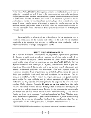 2
Pedro Simón [1981, III: 397] indicaba que su consumo no estaba al alcance de toda la
población y constituía parte de la dote en los casamientos tos: no eran las que hemos
dicho leyes comunes a todos en los casamientos, pues en algunos pueblos se usaba que
el pretendiente enviaba sin hablar con nadie, a los parientes o padres de la que
pretendía una manta, y si no se la volvían a enviar, luego volvía enviando otra y una
carga de maíz y medio venado, si era gente a quienes les estaba concebido por los
caciques comerlo, porque esta carne no se podía comer sin este privilegio, aunque era
común a todos poder comer otras carnes, de conejo curíes y aves.[tomado de Rodriguez,
1999, 98-100]
Esta tradición es alimentada en el imaginario de los bogotanos, con la
escultura emplazada en la entrada del edificio de la calle 72 con séptima,
aludiendo a los venados que alguna vez poblaron estos territorios así lo
referencio el diario el tiempo en la época de los 90.
NUEVO VECINO EN LA CALLE 72
En la esquina de la calle 72 con carrera 7a., importante y promisorio eje urbano
de Bogotá, se está construyendo el conjunto de oficinas más grande de la
ciudad. Se trata del edificio Carrera Séptima, de 74 mil metros cuadrados de
construcción, área récord en proyectos de este tipo.[…]El Edificio Carrera
Séptima consta de dos torres [13 y 19 pisos], comunicadas entre sí por una
galería de 50 metros de largo, ocho metros de ancho y seis de altura, con una
bóveda artesonada [adornos con molduras]. Este rico espacio evoca los
volúmenes amplios de la arquitectura de antaño.[…]Una palma de cera, la
única que quedó del tradicional centro de reuniones de los años 60, Tout va
Bien, es su símbolo. Fue tal el celo de los propietarios de la obra que durante la
construcción fue más cuidada que la misma estructura.[…]Hace parte del
mobiliario de la plazoleta principal [carrera 7a. esquina] la obra del joven
escultor Nadin Ospina, llamada El retorno de los príncipes. Son ocho
venados en bronce, tamaño natural. Cinco pastan en el exterior del edificio, en
tanto que tres más se encuentran en la galería. Los venados fueron escogidos
por haber sido símbolo común de las culturas precolombinas.[…]Esta obra de
Nadin participa en el concurso Premio Internacional de Artes Plásticas Joan
Miró, de Barcelona [España]. […]Es una estructura que a pesar de la altura y
cercanía a los cerros, no obstaculiza totalmente la visual hacia ellas. Hay un
espacio entre las dos torres que admite la presencia de las montañas.32
32
Tomado eltiempo.comSecciónViviendaFecha de publicación25 de julio de 1992AutorGLORIA VALLEJO
 
