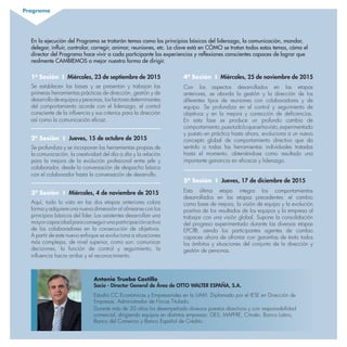1ª Sesión I Miércoles, 23 de septiembre de 2015
Se establecen las bases y se presentan y trabajan las
primeras herramientas prácticas de dirección, gestión y de
desarrollodeequiposypersonas,losfactoresdeterminantes
del comportamiento acorde con el liderazgo, el control
consciente de la influencia y sus criterios para la dirección
así como la comunicación eficaz.
2ª Sesión I Jueves, 15 de octubre de 2015
Se profundiza y se incorporan las herramientas propias de
la comunicación, la creatividad del día a día y la relación
para la mejora de la evolución profesional entre jefe y
colaborador, desde la conversación de despacho básica
con el colaborador hasta la conversación de desarrollo.
3ª Sesión I Miércoles, 4 de noviembre de 2015
Aquí, todo lo visto en las dos etapas anteriores cobra
forma y adquiere una nueva dimensión al alinearse con los
principios básicos del líder. Los asistentes desarrollan una
mayorcapacidadparaconseguirunaparticipaciónactiva
de los colaboradores en la consecución de objetivos.
A partir de este nuevo enfoque se evoluciona a situaciones
más complejas, de nivel superior, como son: comunicar
decisiones, la función de control y seguimiento, la
influencia hacia arriba y el reconocimiento.
4ª Sesión I Miércoles, 25 de noviembre de 2015
Con los aspectos desarrollados en las etapas
anteriores, se aborda la gestión y la dirección de los
diferentes tipos de reuniones con colaboradores y de
equipo. Se profundiza en el control y seguimiento de
objetivos y en la mejora y corrección de deficiencias.
En esta fase se produce un profundo cambio de
comportamiento,puestodoloquesehavisto,experimentado
y puesto en práctica hasta ahora, evoluciona a un nuevo
concepto global de comportamiento directivo que da
sentido a todas las herramientas individuales tratadas
hasta el momento, obteniéndose como resultado una
importante ganancia en eficacia y liderazgo.
5ª Sesión I Jueves, 17 de diciembre de 2015
Esta última etapa integra los comportamientos
desarrollados en las etapas precedentes: el cambio
como base de mejora, la visión de equipo y la evolución
positiva de los resultados de los equipos y la empresa al
trabajar con una visión global. Supone la consolidación
del progreso experimentado durante las diversas etapas
EPC®, siendo los participantes agentes de cambio
capaces ahora de afrontar con garantías de éxito todos
los ámbitos y situaciones del conjunto de la dirección y
gestión de personas.
Antonio Trueba Castillo
Socio - Director General de Área de OTTO WALTER ESPAÑA, S.A.
Estudió CC Económicas y Empresariales en la UAM. Diplomado por el IESE en Dirección de
Empresas. Administrador de Fincas Titulado.
Durante más de 20 años ha desempeñado diversos puestos directivos y con responsabilidad
comercial, dirigiendo equipos en distintas empresas: GES, MAPFRE, Citroën, Banco Latino,
Banco del Comercio y Banco Español de Crédito.
Programa
En la ejecución del Programa se tratarán temas como los principios básicos del liderazgo, la comunicación, mandar,
delegar, influir, controlar, corregir, animar, reuniones, etc. La clave está en CÓMO se tratan todos estos temas, cómo el
director del Programa hace vivir a cada participante las experiencias y reflexiones conscientes capaces de lograr que
realmente CAMBIEMOS a mejor nuestra forma de dirigir.
 