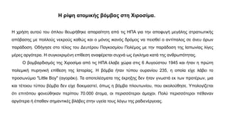 Η ρίψη ατομικής βόμβας στη Χιροσίμα.
Η χρήση αυτού του όπλου θεωρήθηκε απαραίτητη από τις ΗΠΑ για την αποφυγή μεγάλης στρατιωτικής
απόβασης με πολλούς νεκρούς καθώς και ο μόνος ικανός δρόμος να πεισθεί ο αντίπαλος σε άνευ όρων
παράδοση. Οδήγησε στο τέλος του Δευτέρου Παγκοσμίου Πολέμος με την παράδοση της Ιαπωνίας λίγες
μέρες αργότερα. Η συγκεκριμένη επίθεση αναφέρεται συχνά ως έγκλημα κατά της ανθρωπότητας.
Ο βομβαρδισμός της Χιροσίμα από τις ΗΠΑ έλαβε χώρα στις 6 Αυγούστου 1945 και ήταν η πρώτη
πολεμική πυρηνική επίθεση της Ιστορίας. Η βόμβα ήταν τύπου ουρανίου 235, η οποία είχε λάβει το
προσωνύμιο "Little Boy" (αγοράκι). Τα αποτελέσματα της έκρηξης δεν ήταν γνωστά εκ των προτέρων, μια
και τέτοιου τύπου βόμβα δεν είχε δοκιμαστεί, όπως η βόμβα πλουτωνίου, που ακολούθησε. Υπολογίζεται
ότι επιτόπου φονεύθηκαν περίπου 70.000 άτομα, οι περισσότεροι άμαχοι. Πολύ περισσότεροι πέθαναν
αργότερα ή έπαθαν σημαντικές βλάβες στην υγεία τους λόγω της ραδιενέργειας.
 