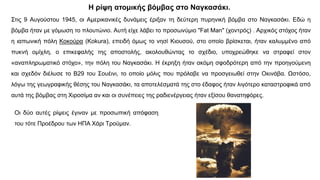 Στις 9 Αυγούστου 1945, οι Αμερικανικές δυνάμεις έριξαν τη δεύτερη πυρηνική βόμβα στο Ναγκασάκι. Εδώ η
βόμβα ήταν με γόμωση το πλουτώνιο. Αυτή είχε λάβει το προσωνύμιο "Fat Man" (χοντρός) . Αρχικός στόχος ήταν
η ιαπωνική πόλη Κοκούρα (Kokura), επειδή όμως το νησί Κιουσού, στο οποίο βρίσκεται, ήταν καλυμμένο από
πυκνή ομίχλη, ο επικεφαλής της αποστολής, ακολουθώντας το σχέδιο, υποχρεώθηκε να στραφεί στον
«αναπληρωματικό στόχο», την πόλη του Ναγκασάκι. Η έκρηξη ήταν ακόμη σφοδρότερη από την προηγούμενη
και σχεδόν διέλυσε το Β29 του Σουέινι, το οποίο μόλις που πρόλαβε να προσγειωθεί στην Οκινάβα. Ωστόσο,
λόγω της γεωγραφικής θέσης του Ναγκασάκι, τα αποτελέσματά της στο έδαφος ήταν λιγότερο καταστροφικά από
αυτά της βόμβας στη Χιροσίμα αν και οι συνέπειες της ραδιενέργειας ήταν εξίσου θανατηφόρες.
Οι δύο αυτές ρίψεις έγιναν με προσωπική απόφαση
του τότε Προέδρου των ΗΠΑ Χάρι Τρούμαν.
Η ρίψη ατομικής βόμβας στο Ναγκασάκι.
 