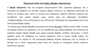 Η βόμβα υδρογόνου είναι ένα σύγχρονο θερμοπυρηνικό όπλο, εκρηκτικό μηχάνημα, που η
λειτουργία του βασίζεται στη σύντηξη πυρήνων βαρέων ισοτόπων του υδρογόνου (δευτερίου και
τριτίου) σε πυρήνες ηλίου. Κατά τη σύντηξη αυτή παράγονται τεράστια ποσότητα ενέργειας που
συνοδεύεται από μεγάλο θερμικό κύμα, ωστικό κύμα και ραδιενεργό ακτινοβολία.
Η υδρογονοβόμβα, όπως επίσης λέγεται, είναι 100 έως και 1.000 φορές πιο καταστροφική από ότι μια
απλή ατομική βόμβα σχάσης.
Ο πυρήνας μιας υδρογονοβόμβας αποτελείται από άτομα δευτερίου (2
1H) και τριτίου (3
1H), τα οποία
είναι βαρέα ισότοπα του υδρογόνου. Για την πυροδότηση μιας υδρογονοβόμβας προ απαιτείται μια
μικρότερη έκρηξη σχάσης δηλαδή μιας μικρής ατομικής βόμβας, συνήθως πλουτωνίου, η οποία
λαμβάνει χώρα στο περίβλημα του πυρήνα υδρογόνου. Αυτή η πρώτη έκρηξη αυξάνει την
θερμοκρασία του πυρήνα σε 100 εκατομμύρια βαθμούς Κελσίου οδηγώντας έτσι σε σύντηξη το
δευτέριο και το τρίτιο, παράγοντας άτομα ηλίου και νετρόνια με ταυτόχρονη έκλυση τεράστιων
ποσοτήτων ενέργειας.
Πυρηνικά όπλα σύντηξης (βόμβα υδρογόνου)
 