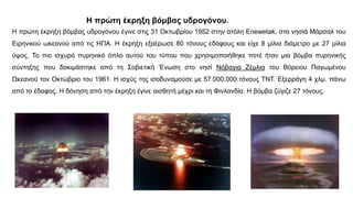 Η πρώτη έκρηξη βόμβας υδρογόνου.
Η πρώτη έκρηξη βόμβας υδρογόνου έγινε στις 31 Οκτωβρίου 1952 στην ατόλη Enewetak, στα νησιά Μάρσαλ του
Ειρηνικού ωκεανού από τις ΗΠΑ. Η έκρηξη εξαέρωσε 80 τόνους εδάφους και είχε 8 μίλια διάμετρο με 27 μίλια
ύψος. Το πιο ισχυρό πυρηνικό όπλο αυτού του τύπου που χρησιμοποιήθηκε ποτέ ήταν μια βόμβα πυρηνικής
σύντηξης που δοκιμάστηκε από τη Σοβιετική Ένωση στο νησί Νόβαγια Ζέμλια του Βόρειου Παγωμένου
Ωκεανού τον Οκτώβριο του 1961. Η ισχύς της ισοδυναμούσε με 57.000.000 τόνους ΤΝΤ. Εξερράγη 4 χλμ. πάνω
από το έδαφος. Η δόνηση από την έκρηξη έγινε αισθητή μέχρι και τη Φινλανδία. Η βόμβα ζύγιζε 27 τόνους.
 