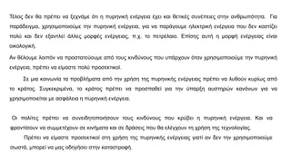 Τέλος δεν θα πρέπει να ξεχνάμε ότι η πυρηνική ενέργεια έχει και θετικές συνέπειες στην ανθρωπότητα. Για
παράδειγμα, χρησιμοποιούμε την πυρηνική ενέργεια, για να παράγουμε ηλεκτρική ενέργεια που δεν κοστίζει
πολύ και δεν εξαντλεί άλλες μορφές ενέργειας, π.χ. το πετρέλαιο. Επίσης αυτή η μορφή ενέργειας είναι
οικολογική.
Αν θέλουμε λοιπόν να προστατεύουμε από τους κινδύνους που υπάρχουν όταν χρησιμοποιούμε την πυρηνική
ενέργεια, πρέπει να είμαστε πολύ προσεκτικοί.
Σε μια κοινωνία τα προβλήματα από την χρήση της πυρηνικής ενέργειας πρέπει να λυθούν κυρίως από
το κράτος. Συγκεκριμένα, το κράτος πρέπει να προσπαθεί για την ύπαρξη αυστηρών κανόνων για να
χρησιμοποιείται με ασφάλεια η πυρηνική ενέργεια.
Οι πολίτες πρέπει να συνειδητοποιήσουν τους κινδύνους που κρύβει η πυρηνική ενέργεια. Και να
φροντίσουν να συμμετέχουν σε κινήματα και σε δράσεις που θα ελέγχουν τη χρήση της τεχνολογίας.
Πρέπει να είμαστε προσεκτικοί στη χρήση της πυρηνικής ενέργειας γιατί αν δεν την χρησιμοποιούμε
σωστά, μπορεί να μας οδηγήσει στην καταστροφή.
 
