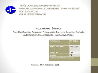 REPÚBLICABOLIVARIANADEVENEZUELA
UNIVERSIDADNACIONALEXPERIMENTAL“SIMÓNRODRÍGUEZ”
NÚCLEOCARICUAO
CURSO: SEGURIDADSOCIAL
Participantes Nº Cédula
Betty López Mata 10927351
Equipo Nº 06
Sección: “C ”
Facilitadora: Oneida Marcano
Caracas, 11 de Febrero de 2015
GLOSARIO DE TÉRMINOS
Plan, Planificación, Programa, Presupuesto, Proyecto, Acuerdo, Contrato,
Autenticación, Protocolización, Justificativo, Poder.
 