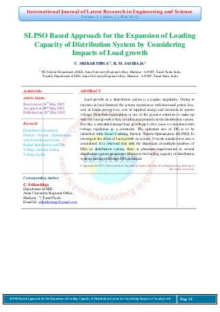 International Journal of Latest Research in Engineering and Science
Volume 1 | Issue 1 | May 2015
SLPSO Based Approach for the Expansion of Loading Capacity of Distribution System by Considering Impacts of Load growth Page 34
SLPSO Based Approach for the Expansion of Loading
Capacity of Distribution System by Considering
Impacts of Load growth
C. SRIKARTHIGA*1
, R. M. SASIRAJA2
1*
PG Scholar Department ofEEE, Anna University Regional office, Madurai – 625007, Tamil Nadu, India
2
Faculty Department of EEE, Anna University Regional office, Madurai – 625007, Tamil Nadu, India
Article Info ABSTRACT
Article history:
Received on 04th
May 2015
Accepted on 09th
May 2015
Published on 19th
May 2015
Load growth on a distribution system is a regular singularity. Owing to
increase in load demand, the system experiences with increased power loss,
cost of feeder energy loss, cost of supplied energy and deviation in system
voltage. Distributed generation is one of the greatest solutions to make up
with the load growth if they are allocated properly in the distribution system.
For this, a scheduled annual load growth up to five years is considered with
voltage regulation as a constraint. The optimum size of DG is to be
identified with Social Learning Particle Swarm Optimization (SLPSO).To
investigate the effect of load growth on system, 33-node standard test case is
considered. It is observed that with the dispersion of multiple numbers of
DGs in distribution system, there is abundant improvement in several
distribution system parameters.Moreover the loading capacity of distribution
system isenlarged through DG placement.
Keyword:
Distributed Generation,
Particle Swarm Optimization
with Constriction Factor,
Radial distribution network,
Voltage Stability Index,
Voltage profile.
Copyright © 2015 International Journal of Latest Research in Engineering &Science
All rights reserved.
Corresponding Author:
C. Srikarthiga
Department of EEE,
Anna University Regional Office,
Madurai - 7, Tamil Nadu
Email Id: srikarthiengg@gmail.com
 