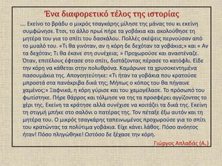 Ένα διαφορετικό τέλος της ιστορίας
…. Εκείνο το βράδυ ο μικρός τσαγκάρης μίλησε της μάνας του κι εκείνη
συμφώνησε. Έτσι, το άλλο πρωί πήρε τα γοβάκια και ακολούθησε τη
μητέρα του για το σπίτι του δασκάλου. Πολλές σκέψεις περνούσαν από
το μυαλό του. «Τι θα γινόταν, αν η κόρη δε δεχόταν τα γοβάκια;» και « Αν
τα δεχόταν; Τι θα έκανε στη συνέχεια; » Προχωρούσε και αναστέναζε.
Όταν, επιτέλους έφτασε στο σπίτι, διστάζοντας πέρασε το κατόφλι. Είδε
την κόρη να κάθεται στην πολυθρόνα. Καμάρωνε τα χρυσοκεντημένα
πασουμάκια της. Απογοητεύτηκε: «Τι ήταν τα γοβάκια που κρατούσε
μπροστά στα πανάκριβα δικά της; Μήπως ο κόπος του θα πήγαινε
χαμένος;» Ξαφνικά, η κόρη γύρισε και του χαμογέλασε. Το πρόσωπό του
φωτίστηκε. Πήρε θάρρος και τόλμησε να της τα προσφέρει αγγίζοντας το
χέρι της. Εκείνη τα κράτησε αλλά συνέχισε να κοιτάζει τα δικά της. Εκείνη
τη στιγμή μπήκε στο σαλόνι ο πατέρας της. Τον πέταξε έξω αυτόν και τη
μητέρα του. Ο μικρός τσαγκάρης ταπεινωμένος προχωρούσε για το σπίτι
του κρατώντας τα πολύτιμα γοβάκια. Είχε κάνει λάθος. Πόσο ανόητος
ήταν! Πόσο πληγώθηκε! Ωστόσο δε ξέχασε την κόρη.
Γιώργος Απλαδάς (Α1)
 