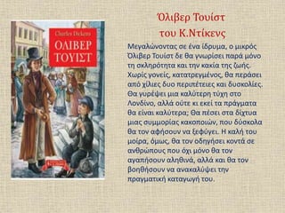 Όλιβερ Τουίστ
του Κ.Ντίκενς
Μεγαλώνοντας σε ένα ίδρυμα, ο μικρός
Όλιβερ Τουίστ δε θα γνωρίσει παρά μόνο
τη σκληρότητα και την κακία της ζωής.
Χωρίς γονείς, κατατρεγμένος, θα περάσει
από χίλιες δυο περιπέτειες και δυσκολίες.
Θα γυρέψει μια καλύτερη τύχη στο
Λονδίνο, αλλά ούτε κι εκεί τα πράγματα
θα είναι καλύτερα; Θα πέσει στα δίχτυα
μιας συμμορίας κακοποιών, που δύσκολα
θα τον αφήσουν να ξεφύγει. Η καλή του
μοίρα, όμως, θα τον οδηγήσει κοντά σε
ανθρώπους που όχι μόνο θα τον
αγαπήσουν αληθινά, αλλά και θα τον
βοηθήσουν να ανακαλύψει την
πραγματική καταγωγή του.
 