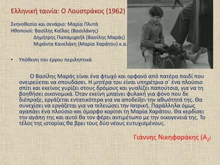 Ελληνική ταινία: Ο Λουστράκος (1962)
Σκηνοθεσία και σενάριο: Μαρία Πλυτά
Ηθοποιοί: Βασίλης Καΐλας (Βασιλάκης)
Δημήτρης Παπαμιχαήλ (Βασίλης Μαράς)
Μιράντα Κανελάκη (Μαρία Χαράτου) κ.α.
• Υπόθεση του έργου περιληπτικά
Ο Βασίλης Μαράς είναι ένα φτωχό και ορφανό από πατέρα παιδί που
ονειρεύεται να σπουδάσει. Η μητέρα του είναι υπηρέτρια σ΄ ένα πλούσιο
σπίτι και εκείνος γυρίζει στους δρόμους και γυαλίζει παπούτσια, για να τη
βοηθήσει οικονομικά. Όταν εκείνη μπαίνει φυλακή για φόνο που δε
διέπραξε, εργάζεται εντατικότερα για να αποδείξει την αθωότητά της. Θα
συνεχίσει να εργάζεται για να τελειώσει την Ιατρική. Παράλληλα όμως
αγαπάει ένα πλούσιο και όμορφο κορίτσι τη Μαρία Χαράτου. Θα κερδίσει
την αγάπη της και αυτό θα τον φέρει αντιμέτωπο με την οικογενειά της. Το
τέλος της ιστορίας θα βρει τους δύο νέους ευτυχισμένους.
Γιάννης Νικηφοράκης (Α2)
 