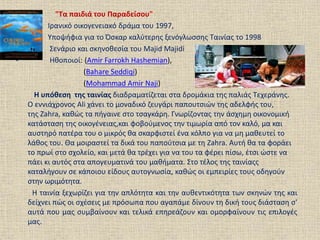 • "Τα παιδιά του Παραδείσου"
• Ιρανικό οικογενειακό δράμα του 1997,
• Υποψήφια για το Όσκαρ καλύτερης ξενόγλωσσης Ταινίας το 1998
• Σενάριο και σκηνοθεσία του Majid Majidi
• Ηθοποιοί: (Amir Farrokh Hashemian),
(Bahare Seddiqi)
(Mohammad Amir Naji)
Η υπόθεση της ταινίας διαδραματίζεται στα δρομάκια της παλιάς Τεχεράνης.
Ο εννιάχρονος Ali χάνει το μοναδικό ζευγάρι παπουτσιών της αδελφής του,
της Zahra, καθώς τα πήγαινε στο τσαγκάρη. Γνωρίζοντας την άσχημη οικονομική
κατάσταση της οικογένειας,και φοβούμενος την τιμωρία από τον καλό, μα και
αυστηρό πατέρα του ο μικρός θα σκαρφιστεί ένα κόλπο για να μη μαθευτεί το
λάθος του. Θα μοιραστεί τα δικά του παπούτσια με τη Zahra. Αυτή θα τα φοράει
το πρωί στο σχολείο, και μετά θα τρέχει για να του τα φέρει πίσω, έτσι ώστε να
πάει κι αυτός στα απογευματινά του μαθήματα. Στο τέλος της ταινίαςς
καταλήγουν σε κάποιου είδους αυτογνωσία, καθώς οι εμπειρίες τους οδηγούν
στην ωριμότητα.
Η ταινία ξεχωρίζει για την απλότητα και την αυθεντικότητα των σκηνών της και
δείχνει πώς οι σχέσεις με πρόσωπα που αγαπάμε δίνουν τη δική τους διάσταση σ'
αυτά που μας συμβαίνουν και τελικά επηρεάζουν και ομορφαίνουν τις επιλογές
μας.
 