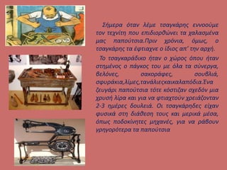 Σήμερα όταν λέμε τσαγκάρης εννοούμε
τον τεχνίτη που επιδιορθώνει τα χαλασμένα
μας παπούτσια.Πριν χρόνια, όμως, ο
τσαγκάρης τα έφτιαχνε ο ίδιος απ’ την αρχή.
Το τσαγκαράδικο ήταν ο χώρος όπου ήταν
στημένος ο πάγκος του με όλα τα σύνεργα,
βελόνες, σακοράφες, σουβλιά,
σφυράκια,λίμες,τανάλιεςκαικαλαπόδια.Ένα
ζευγάρι παπούτσια τότε κόστιζαν σχεδόν μια
χρυσή λίρα και για να φτιαχτούν χρειάζονταν
2-3 ημέρες δουλειά. Οι τσαγκάρηδες είχαν
φυσικά στη διάθεση τους και μερικά μέσα,
όπως ποδοκίνητες μηχανές, για να ράβουν
γρηγορότερα τα παπούτσια
 