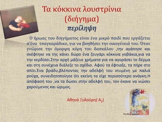 Τα κόκκινα λουστρίνια
(διήγημα)
περίληψη
Ο ήρωας του διηγήματος είναι ένα μικρό παιδί που εργάζεται
σ’ένα τσαγκαράδικο, για να βοηθήσει την οικογένειά του. Όταν
γνώρισε την όμορφη κόρη του δασκάλου ,την αγάπησε και
σκέφτηκε να της κάνει δώρο ένα ζευγάρι κόκκινα γοβάκια,για να
την κερδίσει.Στην αρχή μάζευε χρήματα για να αγοράσει το δέρμα
και στη συνέχεια διάλεξε το σχέδιο. Αφού τα έφτιαξε, τα πήρε στο
σπίτι.Ένα βράδυ,βλέποντας την αδελφή του ντυμένη με παλιά
ρούχα, συνειδητοποίησε ότι εκείνη τα είχε περισσότερο ανάγκη.Η
απόφασή του ,να τα δώσει στην αδελφή του, τον έκανε να νιώσει
χαρούμενος και ώριμος.
Αθηνά Ξυλούρη( Α2)
The Blue Violinist
 
