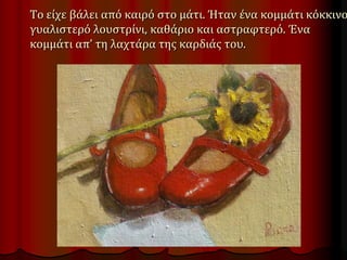 Το είχε βάλει από καιρό στο μάτι. Ήταν ένα κομμάτι κόκκινο
γυαλιστερό λουστρίνι, καθάριο και αστραφτερό. Ένα
κομμάτι απ’ τη λαχτάρα της καρδιάς του.
 