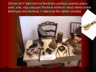 Ζήτησε απ’τ’ αφεντικό να δουλέψει μονάχος μερικές μέρες
γιατί, είπε, είχε μαζωχτεί δουλειά πολλή.Κι όπως πάντα ήτανε
φιλότιμος στη δουλειά, τ’ αφεντικό δεν έβαλε υποψία.
 