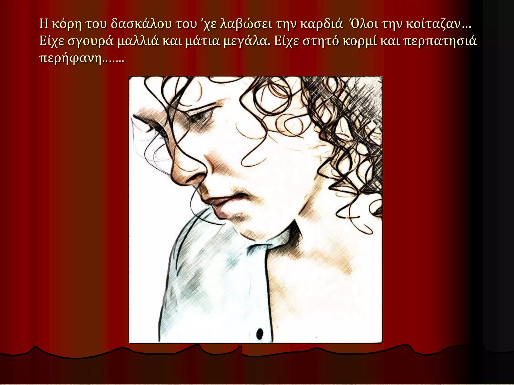 Η κόρη του δασκάλου του ’χε λαβώσει την καρδιά Όλοι την κοίταζαν…
Είχε σγουρά μαλλιά και μάτια μεγάλα. Είχε στητό κορμί και περπατησιά
περήφανη..…..
 